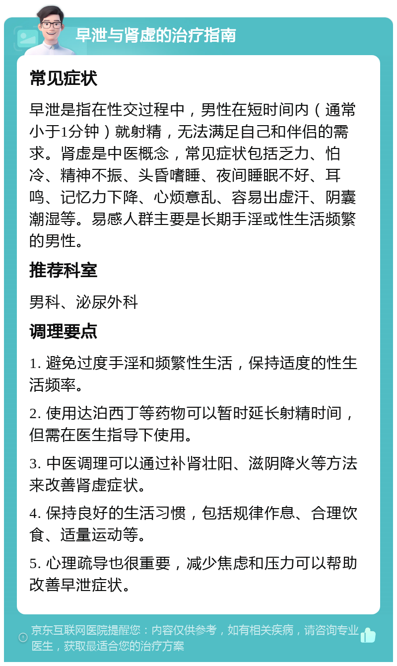 早泄与肾虚的治疗指南 常见症状 早泄是指在性交过程中，男性在短时间内（通常小于1分钟）就射精，无法满足自己和伴侣的需求。肾虚是中医概念，常见症状包括乏力、怕冷、精神不振、头昏嗜睡、夜间睡眠不好、耳鸣、记忆力下降、心烦意乱、容易出虚汗、阴囊潮湿等。易感人群主要是长期手淫或性生活频繁的男性。 推荐科室 男科、泌尿外科 调理要点 1. 避免过度手淫和频繁性生活，保持适度的性生活频率。 2. 使用达泊西丁等药物可以暂时延长射精时间，但需在医生指导下使用。 3. 中医调理可以通过补肾壮阳、滋阴降火等方法来改善肾虚症状。 4. 保持良好的生活习惯，包括规律作息、合理饮食、适量运动等。 5. 心理疏导也很重要，减少焦虑和压力可以帮助改善早泄症状。