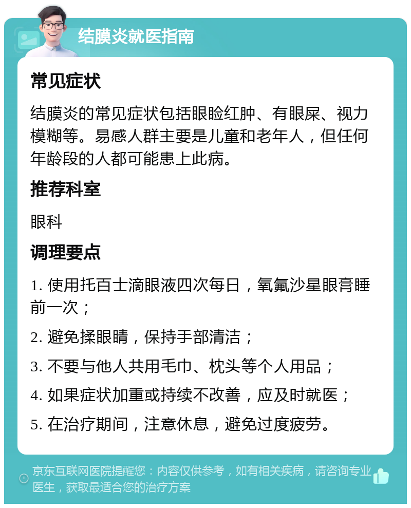 结膜炎就医指南 常见症状 结膜炎的常见症状包括眼睑红肿、有眼屎、视力模糊等。易感人群主要是儿童和老年人，但任何年龄段的人都可能患上此病。 推荐科室 眼科 调理要点 1. 使用托百士滴眼液四次每日，氧氟沙星眼膏睡前一次； 2. 避免揉眼睛，保持手部清洁； 3. 不要与他人共用毛巾、枕头等个人用品； 4. 如果症状加重或持续不改善，应及时就医； 5. 在治疗期间，注意休息，避免过度疲劳。