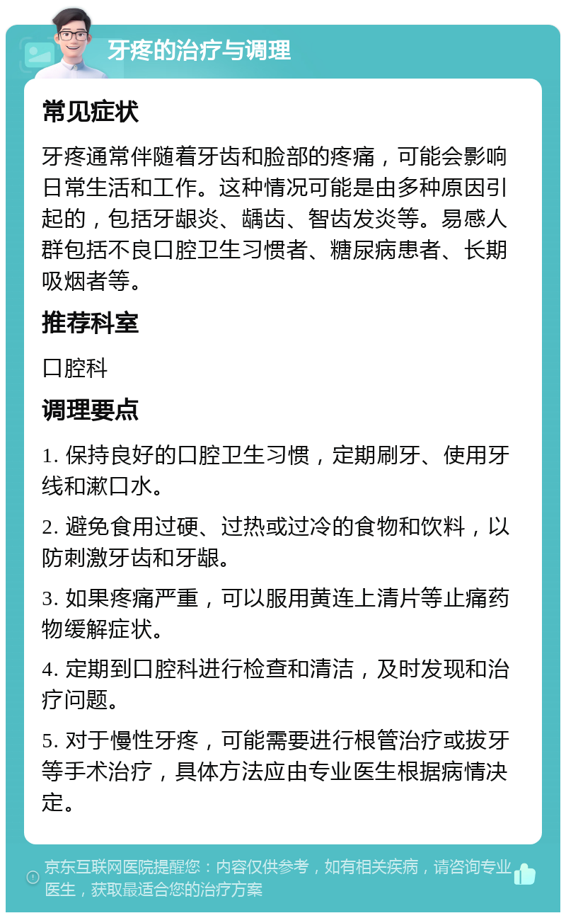 牙疼的治疗与调理 常见症状 牙疼通常伴随着牙齿和脸部的疼痛，可能会影响日常生活和工作。这种情况可能是由多种原因引起的，包括牙龈炎、龋齿、智齿发炎等。易感人群包括不良口腔卫生习惯者、糖尿病患者、长期吸烟者等。 推荐科室 口腔科 调理要点 1. 保持良好的口腔卫生习惯，定期刷牙、使用牙线和漱口水。 2. 避免食用过硬、过热或过冷的食物和饮料，以防刺激牙齿和牙龈。 3. 如果疼痛严重，可以服用黄连上清片等止痛药物缓解症状。 4. 定期到口腔科进行检查和清洁，及时发现和治疗问题。 5. 对于慢性牙疼，可能需要进行根管治疗或拔牙等手术治疗，具体方法应由专业医生根据病情决定。