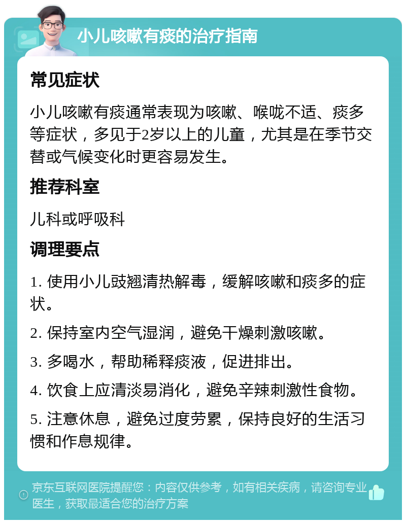 小儿咳嗽有痰的治疗指南 常见症状 小儿咳嗽有痰通常表现为咳嗽、喉咙不适、痰多等症状，多见于2岁以上的儿童，尤其是在季节交替或气候变化时更容易发生。 推荐科室 儿科或呼吸科 调理要点 1. 使用小儿豉翘清热解毒，缓解咳嗽和痰多的症状。 2. 保持室内空气湿润，避免干燥刺激咳嗽。 3. 多喝水，帮助稀释痰液，促进排出。 4. 饮食上应清淡易消化，避免辛辣刺激性食物。 5. 注意休息，避免过度劳累，保持良好的生活习惯和作息规律。