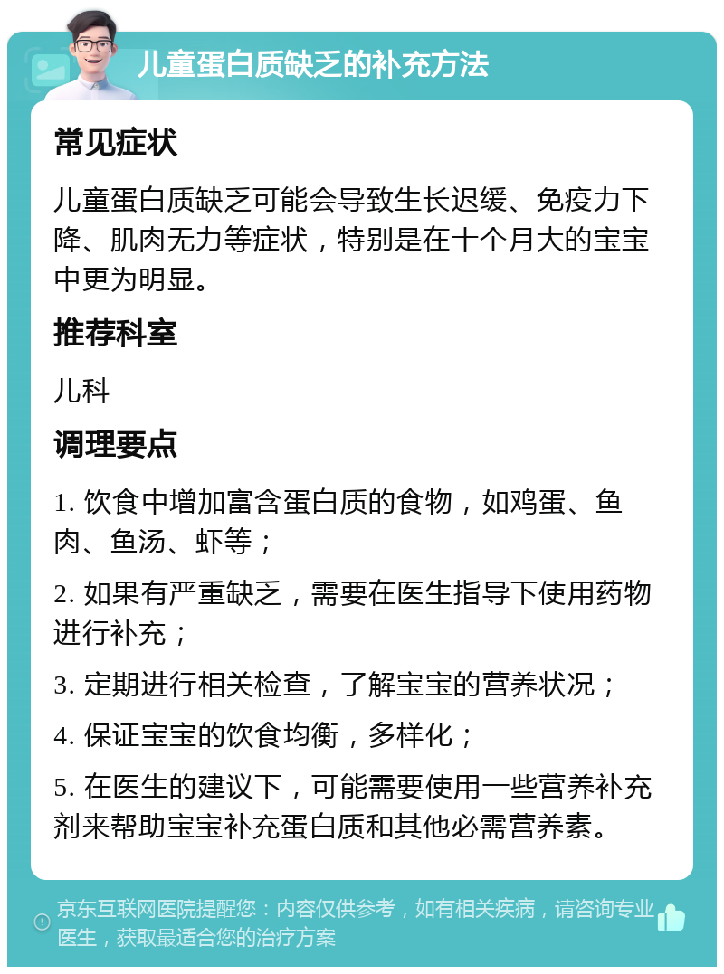 儿童蛋白质缺乏的补充方法 常见症状 儿童蛋白质缺乏可能会导致生长迟缓、免疫力下降、肌肉无力等症状，特别是在十个月大的宝宝中更为明显。 推荐科室 儿科 调理要点 1. 饮食中增加富含蛋白质的食物，如鸡蛋、鱼肉、鱼汤、虾等； 2. 如果有严重缺乏，需要在医生指导下使用药物进行补充； 3. 定期进行相关检查，了解宝宝的营养状况； 4. 保证宝宝的饮食均衡，多样化； 5. 在医生的建议下，可能需要使用一些营养补充剂来帮助宝宝补充蛋白质和其他必需营养素。