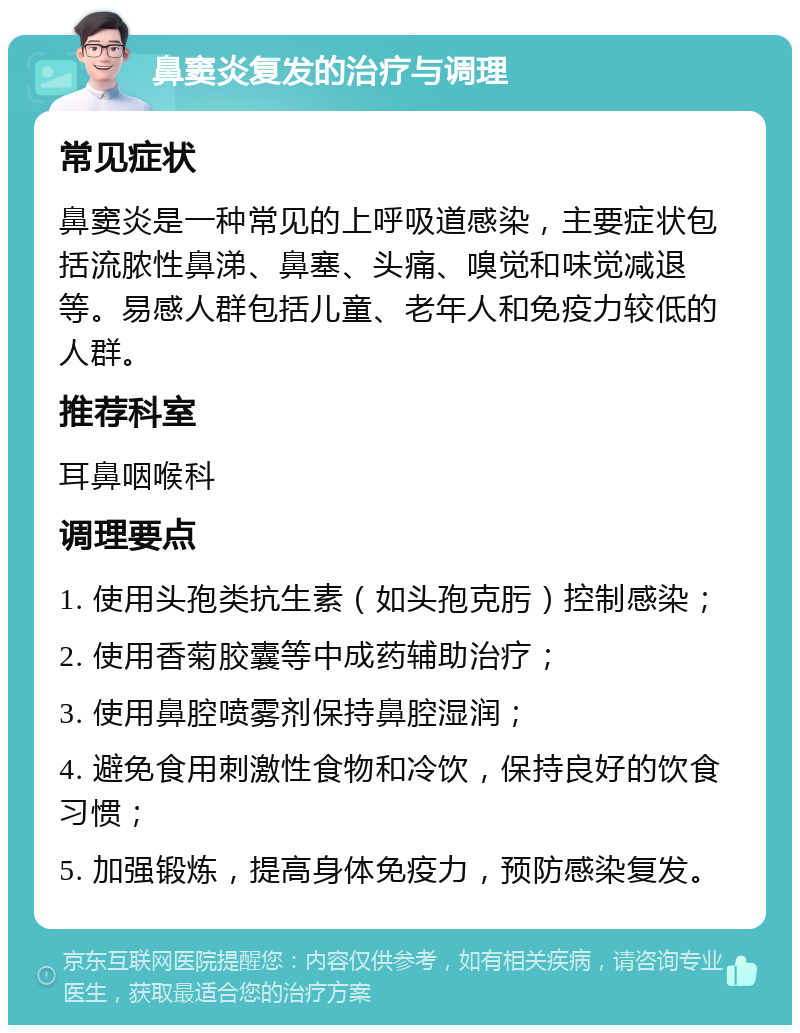 鼻窦炎复发的治疗与调理 常见症状 鼻窦炎是一种常见的上呼吸道感染，主要症状包括流脓性鼻涕、鼻塞、头痛、嗅觉和味觉减退等。易感人群包括儿童、老年人和免疫力较低的人群。 推荐科室 耳鼻咽喉科 调理要点 1. 使用头孢类抗生素（如头孢克肟）控制感染； 2. 使用香菊胶囊等中成药辅助治疗； 3. 使用鼻腔喷雾剂保持鼻腔湿润； 4. 避免食用刺激性食物和冷饮，保持良好的饮食习惯； 5. 加强锻炼，提高身体免疫力，预防感染复发。