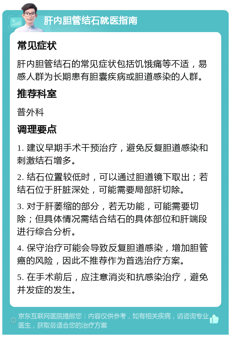 肝内胆管结石就医指南 常见症状 肝内胆管结石的常见症状包括饥饿痛等不适，易感人群为长期患有胆囊疾病或胆道感染的人群。 推荐科室 普外科 调理要点 1. 建议早期手术干预治疗，避免反复胆道感染和刺激结石增多。 2. 结石位置较低时，可以通过胆道镜下取出；若结石位于肝脏深处，可能需要局部肝切除。 3. 对于肝萎缩的部分，若无功能，可能需要切除；但具体情况需结合结石的具体部位和肝端段进行综合分析。 4. 保守治疗可能会导致反复胆道感染，增加胆管癌的风险，因此不推荐作为首选治疗方案。 5. 在手术前后，应注意消炎和抗感染治疗，避免并发症的发生。