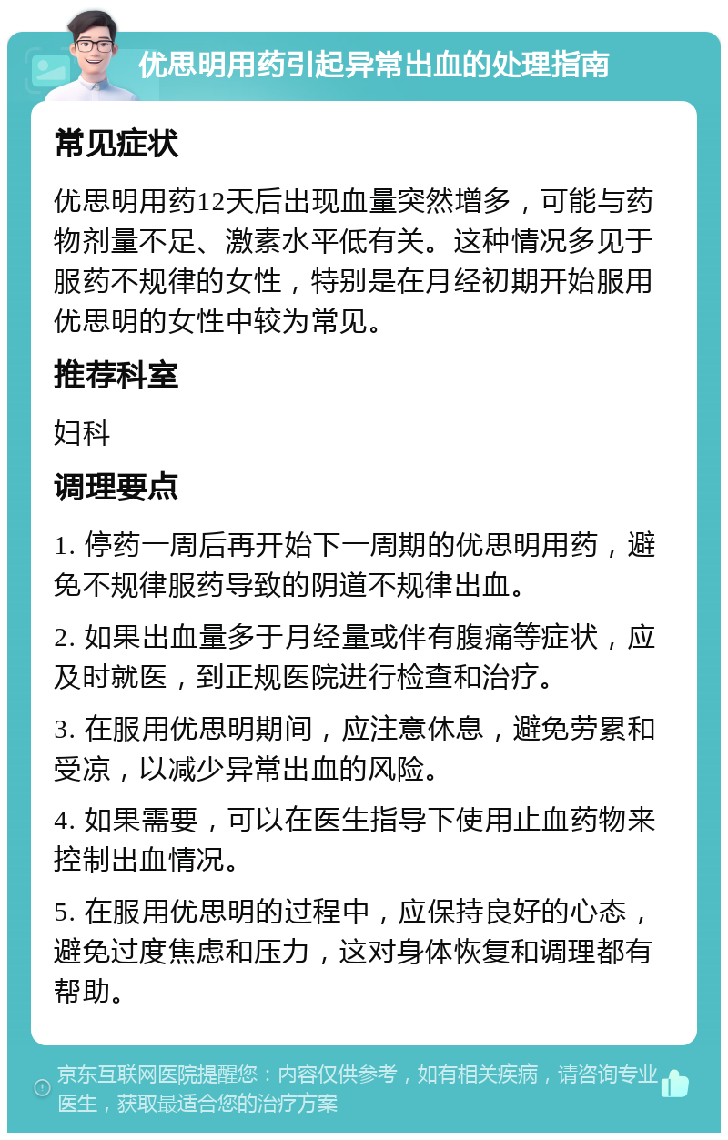 优思明用药引起异常出血的处理指南 常见症状 优思明用药12天后出现血量突然增多，可能与药物剂量不足、激素水平低有关。这种情况多见于服药不规律的女性，特别是在月经初期开始服用优思明的女性中较为常见。 推荐科室 妇科 调理要点 1. 停药一周后再开始下一周期的优思明用药，避免不规律服药导致的阴道不规律出血。 2. 如果出血量多于月经量或伴有腹痛等症状，应及时就医，到正规医院进行检查和治疗。 3. 在服用优思明期间，应注意休息，避免劳累和受凉，以减少异常出血的风险。 4. 如果需要，可以在医生指导下使用止血药物来控制出血情况。 5. 在服用优思明的过程中，应保持良好的心态，避免过度焦虑和压力，这对身体恢复和调理都有帮助。