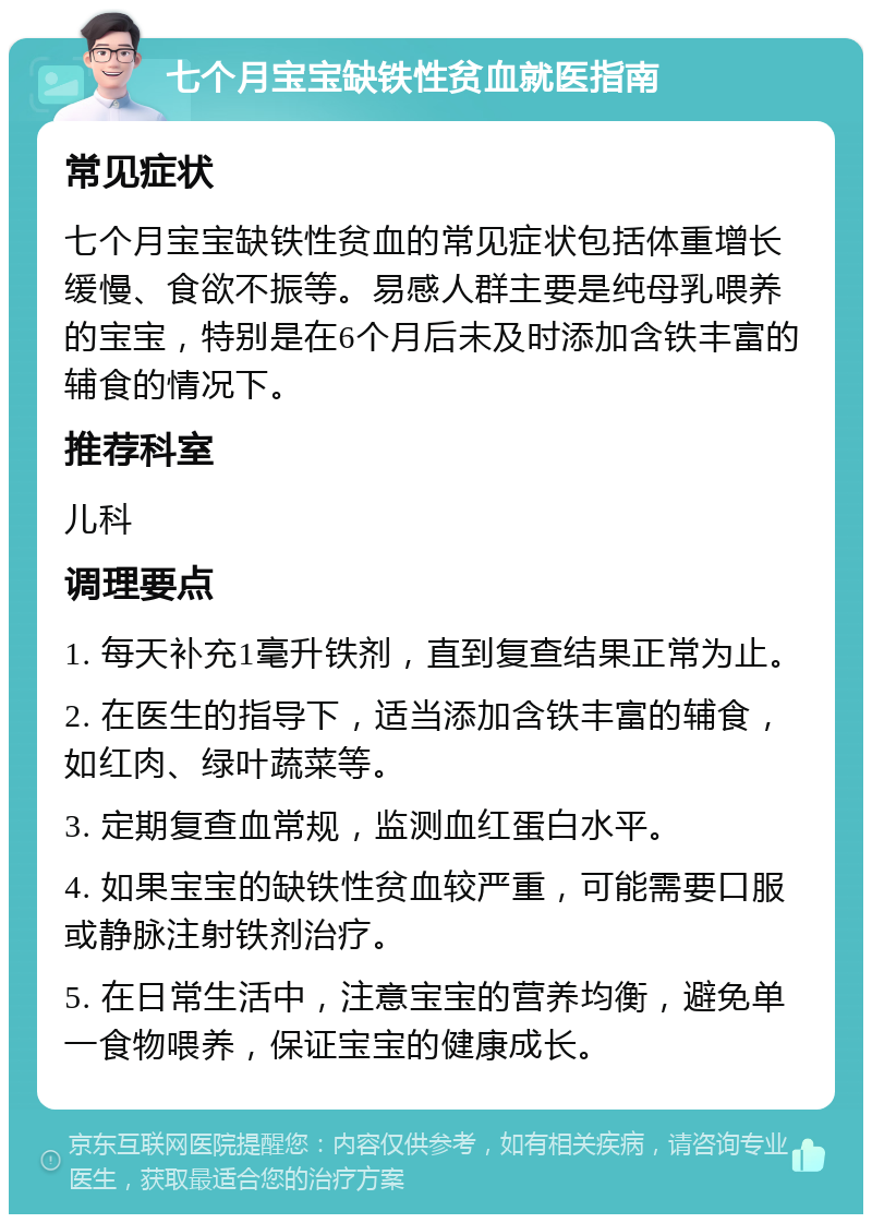 七个月宝宝缺铁性贫血就医指南 常见症状 七个月宝宝缺铁性贫血的常见症状包括体重增长缓慢、食欲不振等。易感人群主要是纯母乳喂养的宝宝，特别是在6个月后未及时添加含铁丰富的辅食的情况下。 推荐科室 儿科 调理要点 1. 每天补充1毫升铁剂，直到复查结果正常为止。 2. 在医生的指导下，适当添加含铁丰富的辅食，如红肉、绿叶蔬菜等。 3. 定期复查血常规，监测血红蛋白水平。 4. 如果宝宝的缺铁性贫血较严重，可能需要口服或静脉注射铁剂治疗。 5. 在日常生活中，注意宝宝的营养均衡，避免单一食物喂养，保证宝宝的健康成长。