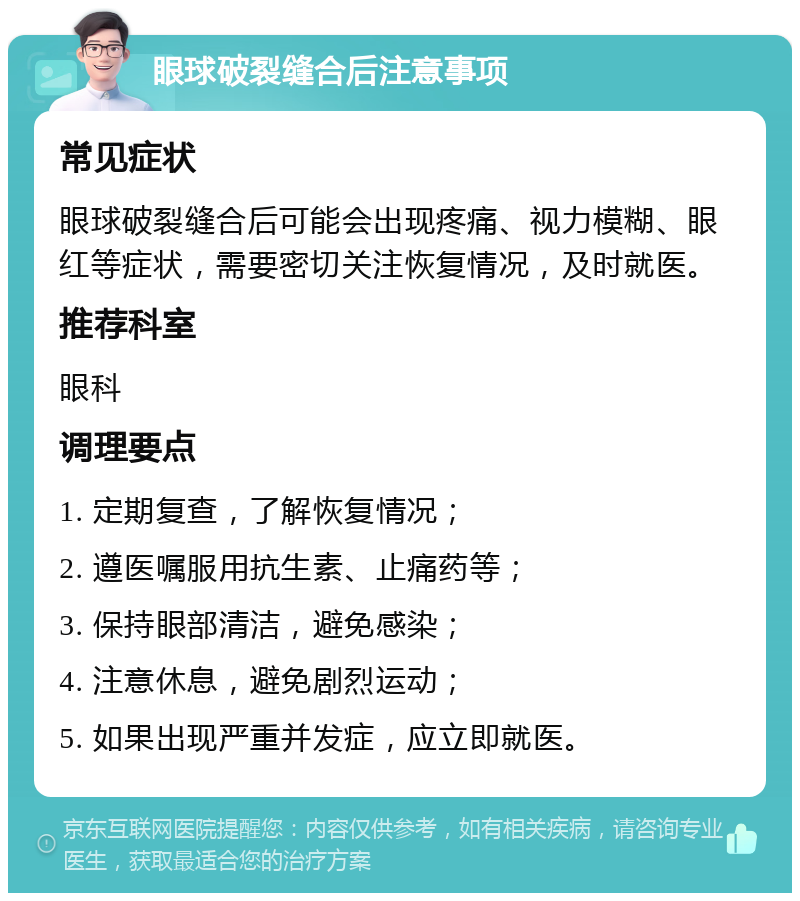 眼球破裂缝合后注意事项 常见症状 眼球破裂缝合后可能会出现疼痛、视力模糊、眼红等症状，需要密切关注恢复情况，及时就医。 推荐科室 眼科 调理要点 1. 定期复查，了解恢复情况； 2. 遵医嘱服用抗生素、止痛药等； 3. 保持眼部清洁，避免感染； 4. 注意休息，避免剧烈运动； 5. 如果出现严重并发症，应立即就医。