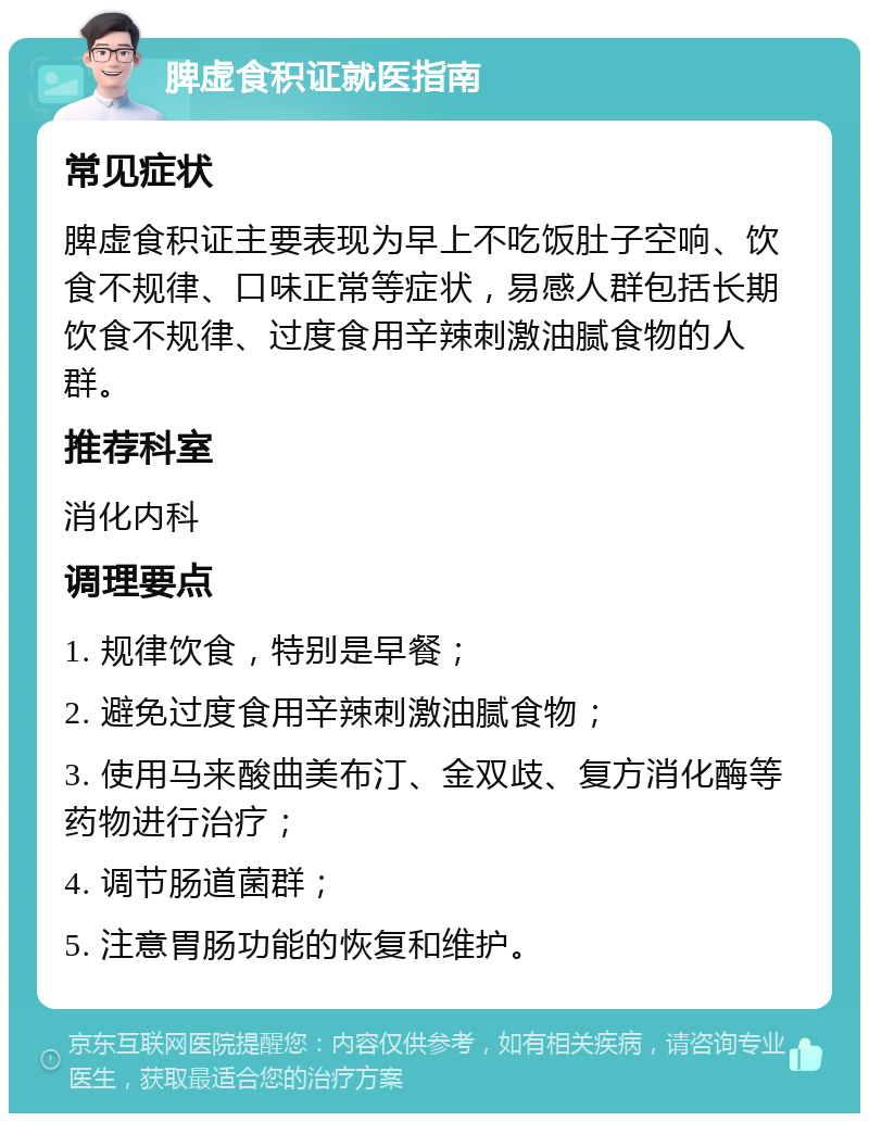 脾虚食积证就医指南 常见症状 脾虚食积证主要表现为早上不吃饭肚子空响、饮食不规律、口味正常等症状，易感人群包括长期饮食不规律、过度食用辛辣刺激油腻食物的人群。 推荐科室 消化内科 调理要点 1. 规律饮食，特别是早餐； 2. 避免过度食用辛辣刺激油腻食物； 3. 使用马来酸曲美布汀、金双歧、复方消化酶等药物进行治疗； 4. 调节肠道菌群； 5. 注意胃肠功能的恢复和维护。