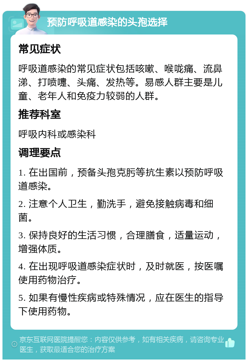 预防呼吸道感染的头孢选择 常见症状 呼吸道感染的常见症状包括咳嗽、喉咙痛、流鼻涕、打喷嚏、头痛、发热等。易感人群主要是儿童、老年人和免疫力较弱的人群。 推荐科室 呼吸内科或感染科 调理要点 1. 在出国前，预备头孢克肟等抗生素以预防呼吸道感染。 2. 注意个人卫生，勤洗手，避免接触病毒和细菌。 3. 保持良好的生活习惯，合理膳食，适量运动，增强体质。 4. 在出现呼吸道感染症状时，及时就医，按医嘱使用药物治疗。 5. 如果有慢性疾病或特殊情况，应在医生的指导下使用药物。