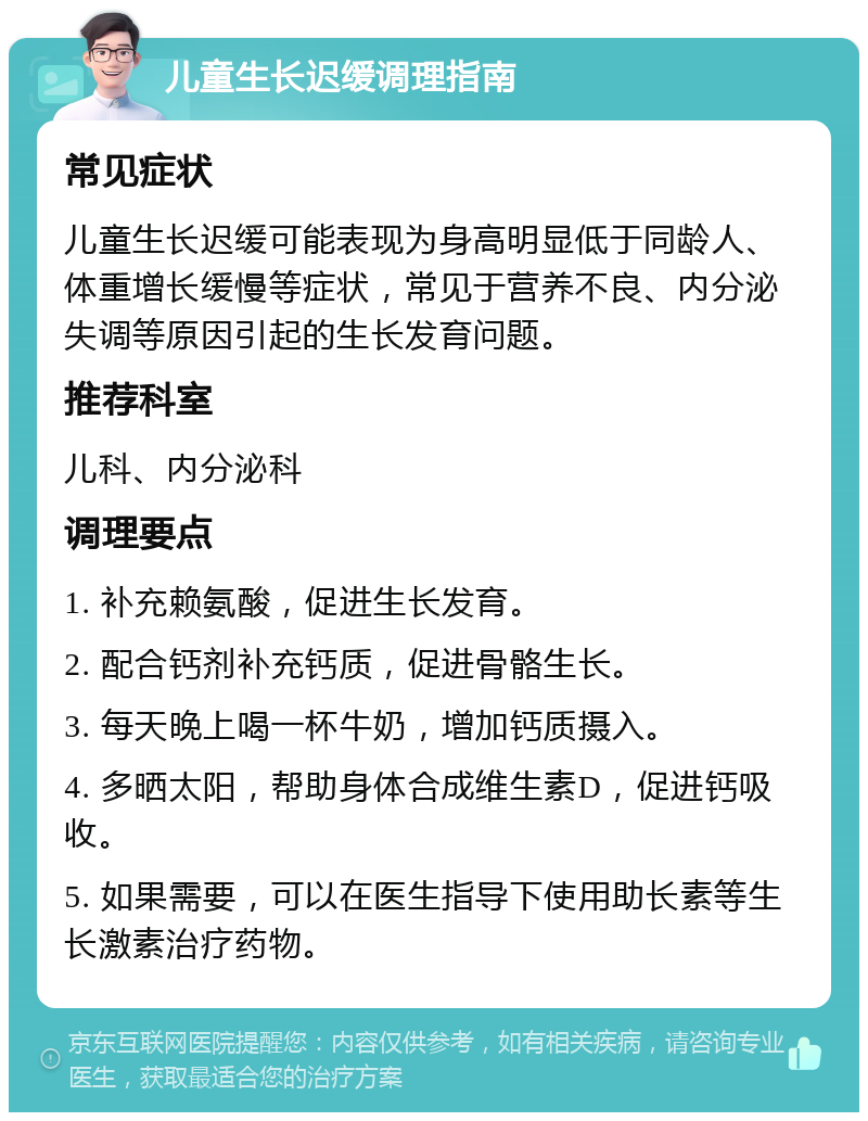 儿童生长迟缓调理指南 常见症状 儿童生长迟缓可能表现为身高明显低于同龄人、体重增长缓慢等症状，常见于营养不良、内分泌失调等原因引起的生长发育问题。 推荐科室 儿科、内分泌科 调理要点 1. 补充赖氨酸，促进生长发育。 2. 配合钙剂补充钙质，促进骨骼生长。 3. 每天晚上喝一杯牛奶，增加钙质摄入。 4. 多晒太阳，帮助身体合成维生素D，促进钙吸收。 5. 如果需要，可以在医生指导下使用助长素等生长激素治疗药物。