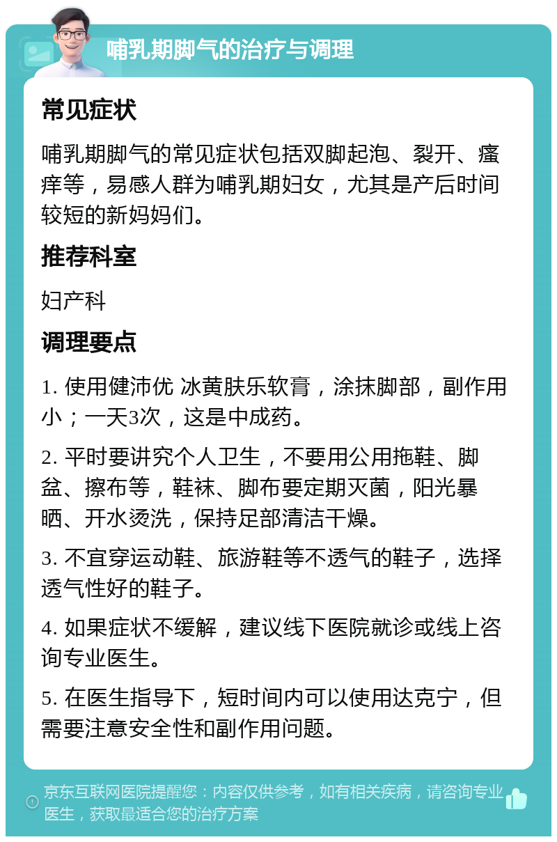 哺乳期脚气的治疗与调理 常见症状 哺乳期脚气的常见症状包括双脚起泡、裂开、瘙痒等，易感人群为哺乳期妇女，尤其是产后时间较短的新妈妈们。 推荐科室 妇产科 调理要点 1. 使用健沛优 冰黄肤乐软膏，涂抹脚部，副作用小；一天3次，这是中成药。 2. 平时要讲究个人卫生，不要用公用拖鞋、脚盆、擦布等，鞋袜、脚布要定期灭菌，阳光暴晒、开水烫洗，保持足部清洁干燥。 3. 不宜穿运动鞋、旅游鞋等不透气的鞋子，选择透气性好的鞋子。 4. 如果症状不缓解，建议线下医院就诊或线上咨询专业医生。 5. 在医生指导下，短时间内可以使用达克宁，但需要注意安全性和副作用问题。