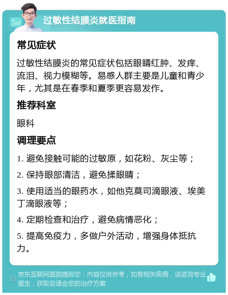 过敏性结膜炎就医指南 常见症状 过敏性结膜炎的常见症状包括眼睛红肿、发痒、流泪、视力模糊等。易感人群主要是儿童和青少年，尤其是在春季和夏季更容易发作。 推荐科室 眼科 调理要点 1. 避免接触可能的过敏原，如花粉、灰尘等； 2. 保持眼部清洁，避免揉眼睛； 3. 使用适当的眼药水，如他克莫司滴眼液、埃美丁滴眼液等； 4. 定期检查和治疗，避免病情恶化； 5. 提高免疫力，多做户外活动，增强身体抵抗力。