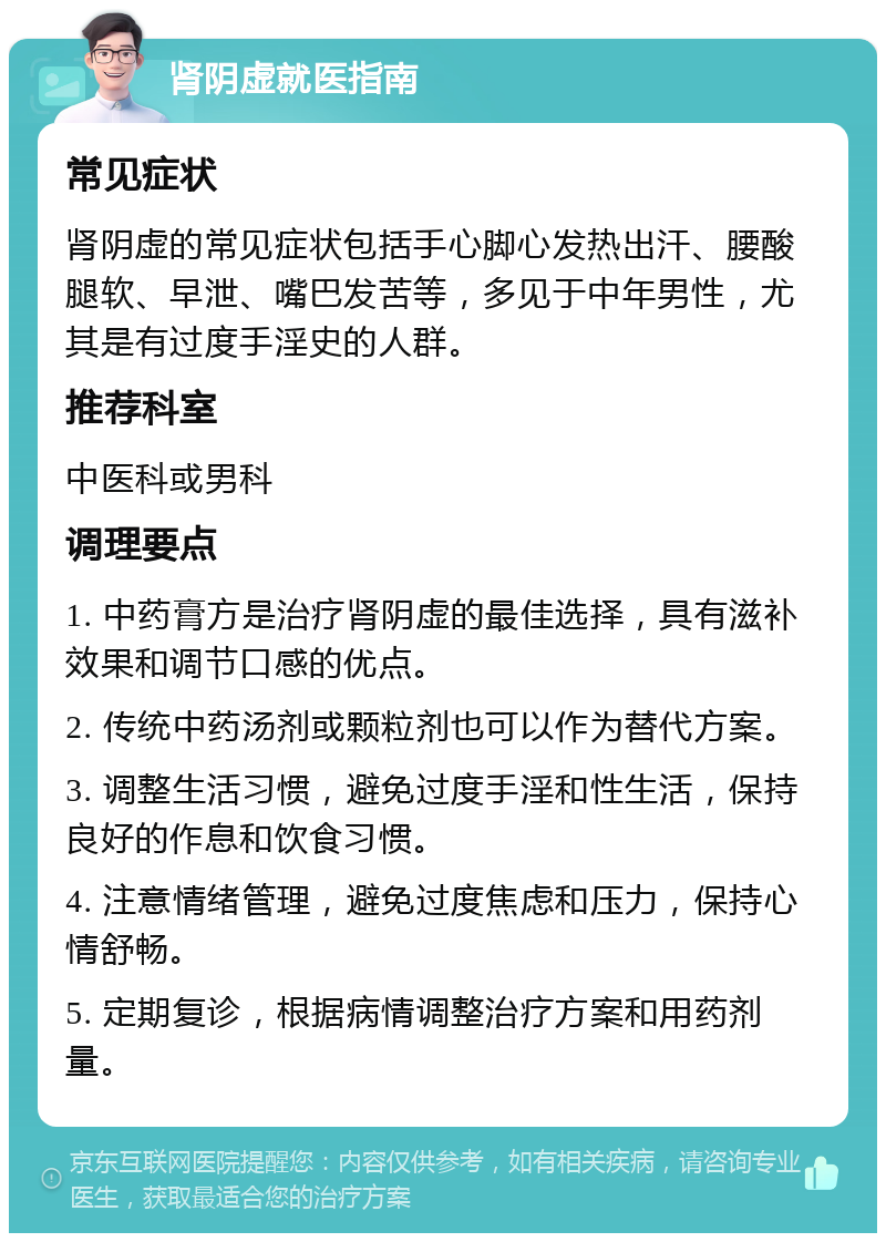 肾阴虚就医指南 常见症状 肾阴虚的常见症状包括手心脚心发热出汗、腰酸腿软、早泄、嘴巴发苦等，多见于中年男性，尤其是有过度手淫史的人群。 推荐科室 中医科或男科 调理要点 1. 中药膏方是治疗肾阴虚的最佳选择，具有滋补效果和调节口感的优点。 2. 传统中药汤剂或颗粒剂也可以作为替代方案。 3. 调整生活习惯，避免过度手淫和性生活，保持良好的作息和饮食习惯。 4. 注意情绪管理，避免过度焦虑和压力，保持心情舒畅。 5. 定期复诊，根据病情调整治疗方案和用药剂量。