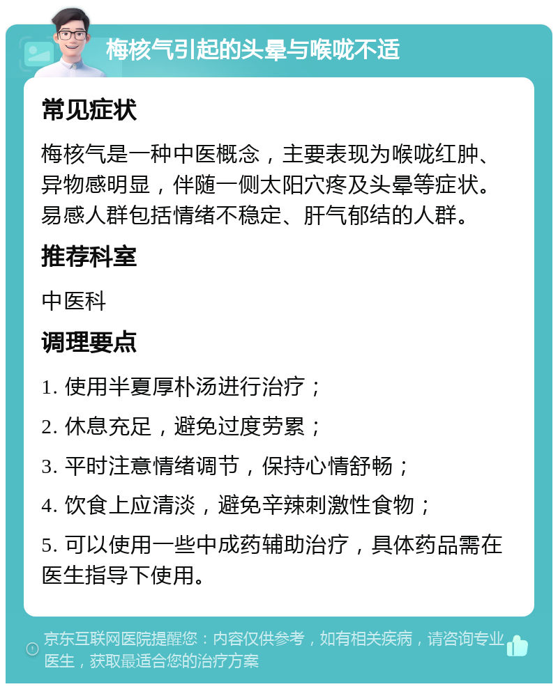 梅核气引起的头晕与喉咙不适 常见症状 梅核气是一种中医概念，主要表现为喉咙红肿、异物感明显，伴随一侧太阳穴疼及头晕等症状。易感人群包括情绪不稳定、肝气郁结的人群。 推荐科室 中医科 调理要点 1. 使用半夏厚朴汤进行治疗； 2. 休息充足，避免过度劳累； 3. 平时注意情绪调节，保持心情舒畅； 4. 饮食上应清淡，避免辛辣刺激性食物； 5. 可以使用一些中成药辅助治疗，具体药品需在医生指导下使用。