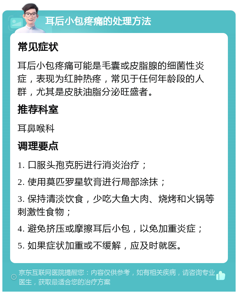 耳后小包疼痛的处理方法 常见症状 耳后小包疼痛可能是毛囊或皮脂腺的细菌性炎症，表现为红肿热疼，常见于任何年龄段的人群，尤其是皮肤油脂分泌旺盛者。 推荐科室 耳鼻喉科 调理要点 1. 口服头孢克肟进行消炎治疗； 2. 使用莫匹罗星软膏进行局部涂抹； 3. 保持清淡饮食，少吃大鱼大肉、烧烤和火锅等刺激性食物； 4. 避免挤压或摩擦耳后小包，以免加重炎症； 5. 如果症状加重或不缓解，应及时就医。