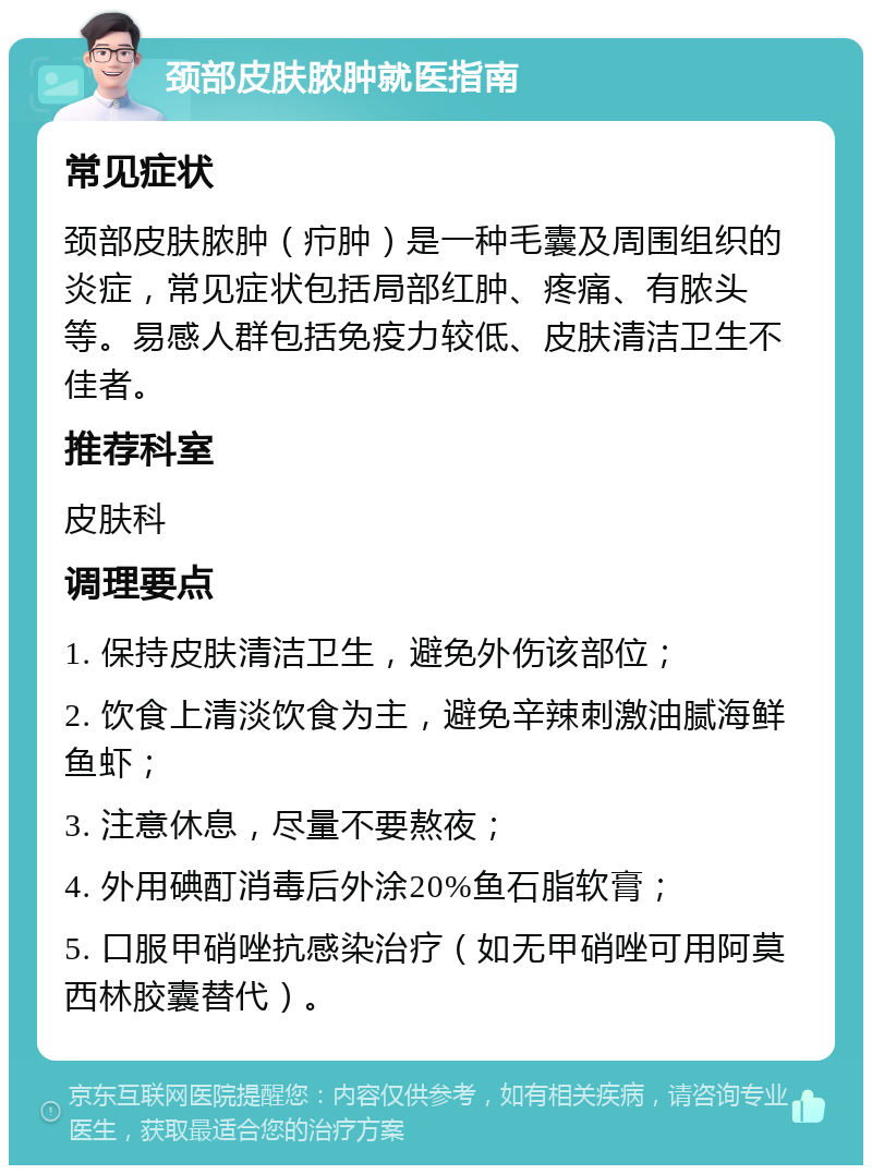 颈部皮肤脓肿就医指南 常见症状 颈部皮肤脓肿（疖肿）是一种毛囊及周围组织的炎症，常见症状包括局部红肿、疼痛、有脓头等。易感人群包括免疫力较低、皮肤清洁卫生不佳者。 推荐科室 皮肤科 调理要点 1. 保持皮肤清洁卫生，避免外伤该部位； 2. 饮食上清淡饮食为主，避免辛辣刺激油腻海鲜鱼虾； 3. 注意休息，尽量不要熬夜； 4. 外用碘酊消毒后外涂20%鱼石脂软膏； 5. 口服甲硝唑抗感染治疗（如无甲硝唑可用阿莫西林胶囊替代）。