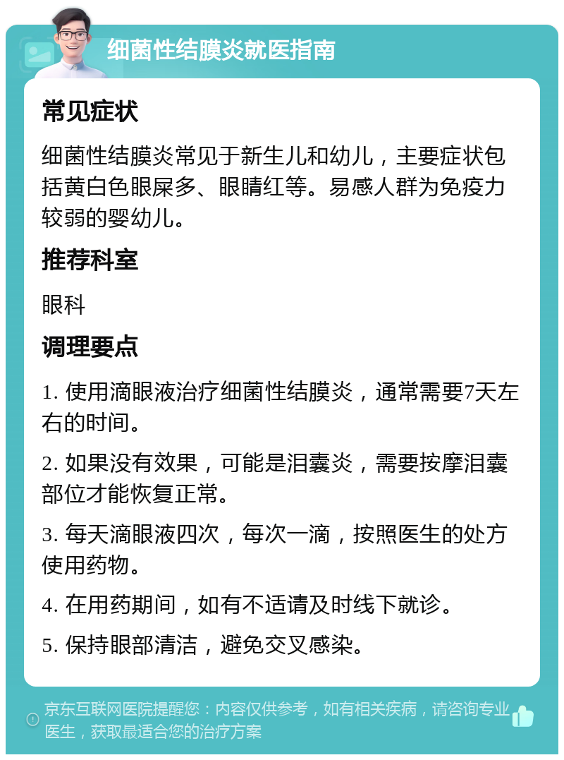 细菌性结膜炎就医指南 常见症状 细菌性结膜炎常见于新生儿和幼儿，主要症状包括黄白色眼屎多、眼睛红等。易感人群为免疫力较弱的婴幼儿。 推荐科室 眼科 调理要点 1. 使用滴眼液治疗细菌性结膜炎，通常需要7天左右的时间。 2. 如果没有效果，可能是泪囊炎，需要按摩泪囊部位才能恢复正常。 3. 每天滴眼液四次，每次一滴，按照医生的处方使用药物。 4. 在用药期间，如有不适请及时线下就诊。 5. 保持眼部清洁，避免交叉感染。