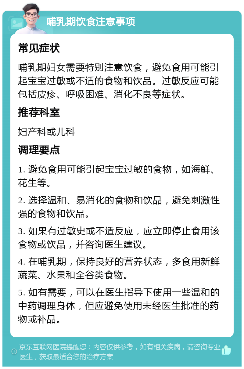 哺乳期饮食注意事项 常见症状 哺乳期妇女需要特别注意饮食，避免食用可能引起宝宝过敏或不适的食物和饮品。过敏反应可能包括皮疹、呼吸困难、消化不良等症状。 推荐科室 妇产科或儿科 调理要点 1. 避免食用可能引起宝宝过敏的食物，如海鲜、花生等。 2. 选择温和、易消化的食物和饮品，避免刺激性强的食物和饮品。 3. 如果有过敏史或不适反应，应立即停止食用该食物或饮品，并咨询医生建议。 4. 在哺乳期，保持良好的营养状态，多食用新鲜蔬菜、水果和全谷类食物。 5. 如有需要，可以在医生指导下使用一些温和的中药调理身体，但应避免使用未经医生批准的药物或补品。