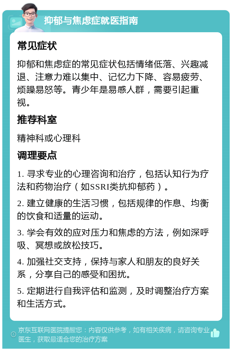 抑郁与焦虑症就医指南 常见症状 抑郁和焦虑症的常见症状包括情绪低落、兴趣减退、注意力难以集中、记忆力下降、容易疲劳、烦躁易怒等。青少年是易感人群，需要引起重视。 推荐科室 精神科或心理科 调理要点 1. 寻求专业的心理咨询和治疗，包括认知行为疗法和药物治疗（如SSRI类抗抑郁药）。 2. 建立健康的生活习惯，包括规律的作息、均衡的饮食和适量的运动。 3. 学会有效的应对压力和焦虑的方法，例如深呼吸、冥想或放松技巧。 4. 加强社交支持，保持与家人和朋友的良好关系，分享自己的感受和困扰。 5. 定期进行自我评估和监测，及时调整治疗方案和生活方式。