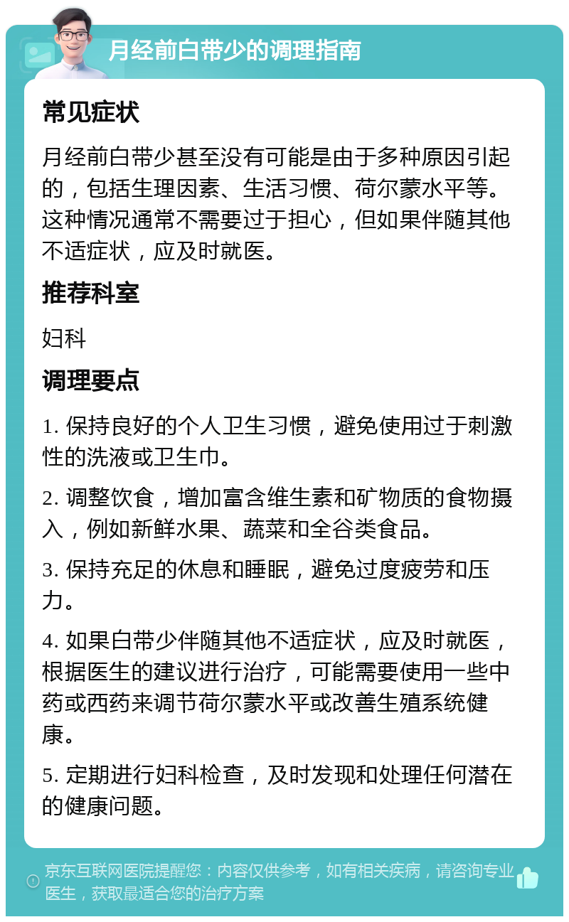 月经前白带少的调理指南 常见症状 月经前白带少甚至没有可能是由于多种原因引起的，包括生理因素、生活习惯、荷尔蒙水平等。这种情况通常不需要过于担心，但如果伴随其他不适症状，应及时就医。 推荐科室 妇科 调理要点 1. 保持良好的个人卫生习惯，避免使用过于刺激性的洗液或卫生巾。 2. 调整饮食，增加富含维生素和矿物质的食物摄入，例如新鲜水果、蔬菜和全谷类食品。 3. 保持充足的休息和睡眠，避免过度疲劳和压力。 4. 如果白带少伴随其他不适症状，应及时就医，根据医生的建议进行治疗，可能需要使用一些中药或西药来调节荷尔蒙水平或改善生殖系统健康。 5. 定期进行妇科检查，及时发现和处理任何潜在的健康问题。