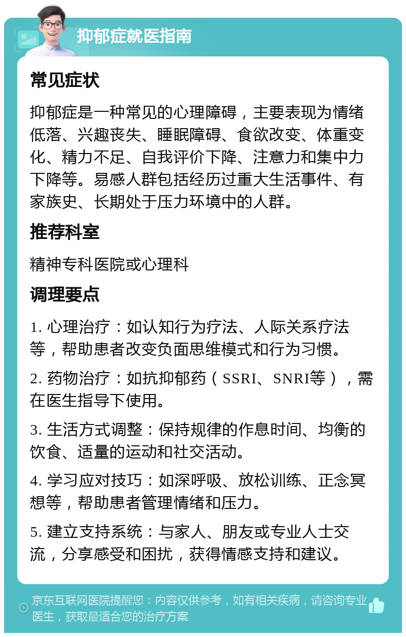 抑郁症就医指南 常见症状 抑郁症是一种常见的心理障碍，主要表现为情绪低落、兴趣丧失、睡眠障碍、食欲改变、体重变化、精力不足、自我评价下降、注意力和集中力下降等。易感人群包括经历过重大生活事件、有家族史、长期处于压力环境中的人群。 推荐科室 精神专科医院或心理科 调理要点 1. 心理治疗：如认知行为疗法、人际关系疗法等，帮助患者改变负面思维模式和行为习惯。 2. 药物治疗：如抗抑郁药（SSRI、SNRI等），需在医生指导下使用。 3. 生活方式调整：保持规律的作息时间、均衡的饮食、适量的运动和社交活动。 4. 学习应对技巧：如深呼吸、放松训练、正念冥想等，帮助患者管理情绪和压力。 5. 建立支持系统：与家人、朋友或专业人士交流，分享感受和困扰，获得情感支持和建议。