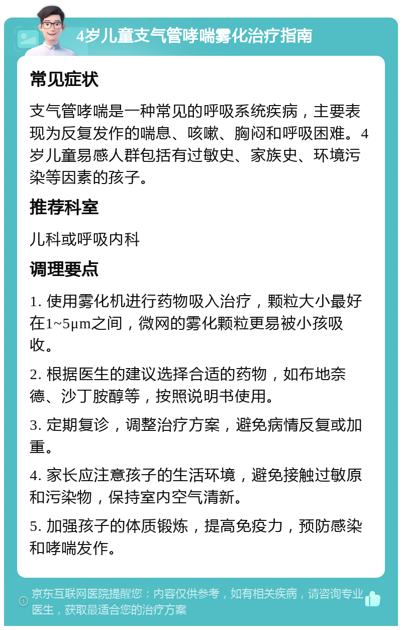 4岁儿童支气管哮喘雾化治疗指南 常见症状 支气管哮喘是一种常见的呼吸系统疾病，主要表现为反复发作的喘息、咳嗽、胸闷和呼吸困难。4岁儿童易感人群包括有过敏史、家族史、环境污染等因素的孩子。 推荐科室 儿科或呼吸内科 调理要点 1. 使用雾化机进行药物吸入治疗，颗粒大小最好在1~5μm之间，微网的雾化颗粒更易被小孩吸收。 2. 根据医生的建议选择合适的药物，如布地奈德、沙丁胺醇等，按照说明书使用。 3. 定期复诊，调整治疗方案，避免病情反复或加重。 4. 家长应注意孩子的生活环境，避免接触过敏原和污染物，保持室内空气清新。 5. 加强孩子的体质锻炼，提高免疫力，预防感染和哮喘发作。