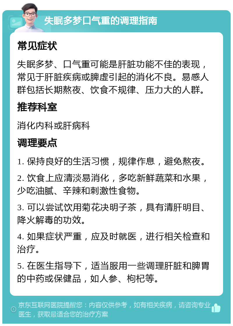 失眠多梦口气重的调理指南 常见症状 失眠多梦、口气重可能是肝脏功能不佳的表现，常见于肝脏疾病或脾虚引起的消化不良。易感人群包括长期熬夜、饮食不规律、压力大的人群。 推荐科室 消化内科或肝病科 调理要点 1. 保持良好的生活习惯，规律作息，避免熬夜。 2. 饮食上应清淡易消化，多吃新鲜蔬菜和水果，少吃油腻、辛辣和刺激性食物。 3. 可以尝试饮用菊花决明子茶，具有清肝明目、降火解毒的功效。 4. 如果症状严重，应及时就医，进行相关检查和治疗。 5. 在医生指导下，适当服用一些调理肝脏和脾胃的中药或保健品，如人参、枸杞等。