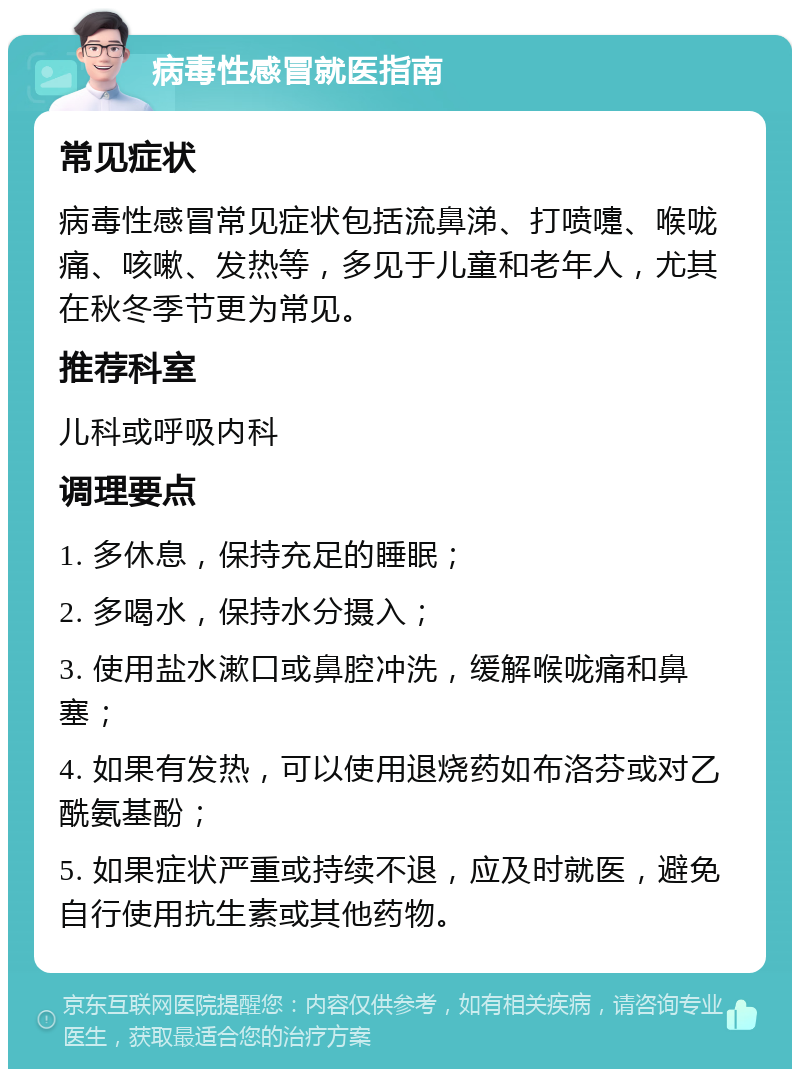 病毒性感冒就医指南 常见症状 病毒性感冒常见症状包括流鼻涕、打喷嚏、喉咙痛、咳嗽、发热等，多见于儿童和老年人，尤其在秋冬季节更为常见。 推荐科室 儿科或呼吸内科 调理要点 1. 多休息，保持充足的睡眠； 2. 多喝水，保持水分摄入； 3. 使用盐水漱口或鼻腔冲洗，缓解喉咙痛和鼻塞； 4. 如果有发热，可以使用退烧药如布洛芬或对乙酰氨基酚； 5. 如果症状严重或持续不退，应及时就医，避免自行使用抗生素或其他药物。