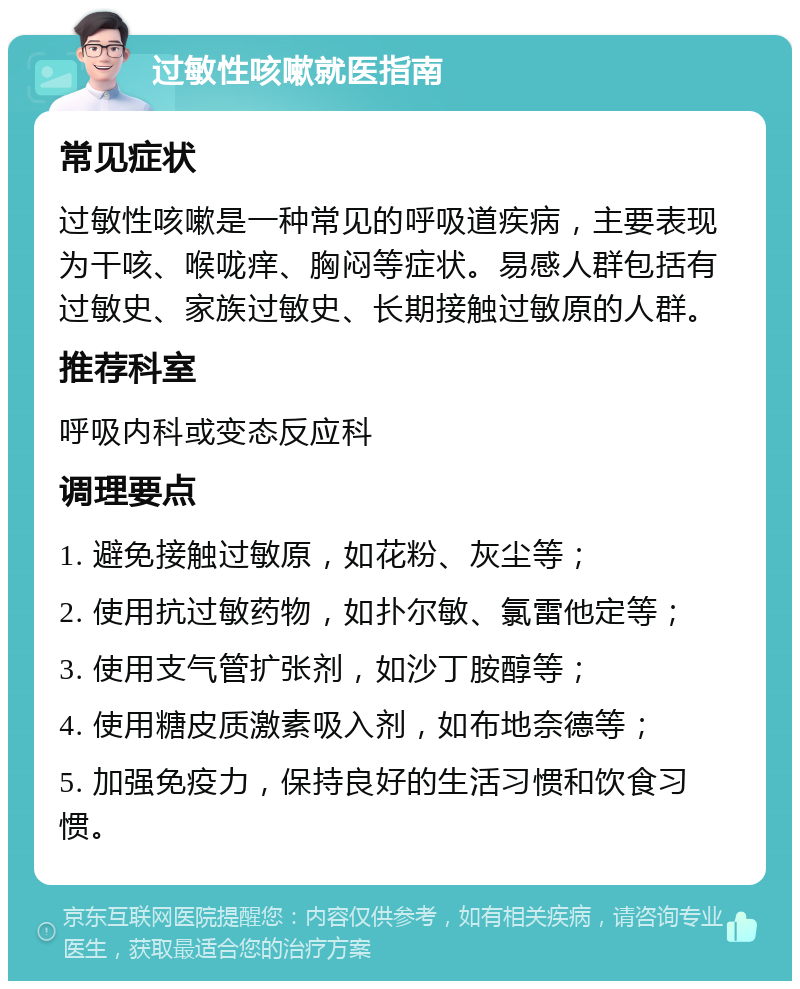 过敏性咳嗽就医指南 常见症状 过敏性咳嗽是一种常见的呼吸道疾病，主要表现为干咳、喉咙痒、胸闷等症状。易感人群包括有过敏史、家族过敏史、长期接触过敏原的人群。 推荐科室 呼吸内科或变态反应科 调理要点 1. 避免接触过敏原，如花粉、灰尘等； 2. 使用抗过敏药物，如扑尔敏、氯雷他定等； 3. 使用支气管扩张剂，如沙丁胺醇等； 4. 使用糖皮质激素吸入剂，如布地奈德等； 5. 加强免疫力，保持良好的生活习惯和饮食习惯。