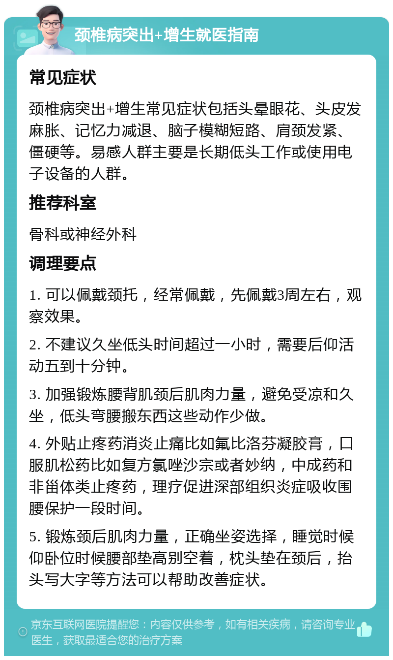 颈椎病突出+增生就医指南 常见症状 颈椎病突出+增生常见症状包括头晕眼花、头皮发麻胀、记忆力减退、脑子模糊短路、肩颈发紧、僵硬等。易感人群主要是长期低头工作或使用电子设备的人群。 推荐科室 骨科或神经外科 调理要点 1. 可以佩戴颈托，经常佩戴，先佩戴3周左右，观察效果。 2. 不建议久坐低头时间超过一小时，需要后仰活动五到十分钟。 3. 加强锻炼腰背肌颈后肌肉力量，避免受凉和久坐，低头弯腰搬东西这些动作少做。 4. 外贴止疼药消炎止痛比如氟比洛芬凝胶膏，口服肌松药比如复方氯唑沙宗或者妙纳，中成药和非甾体类止疼药，理疗促进深部组织炎症吸收围腰保护一段时间。 5. 锻炼颈后肌肉力量，正确坐姿选择，睡觉时候仰卧位时候腰部垫高别空着，枕头垫在颈后，抬头写大字等方法可以帮助改善症状。