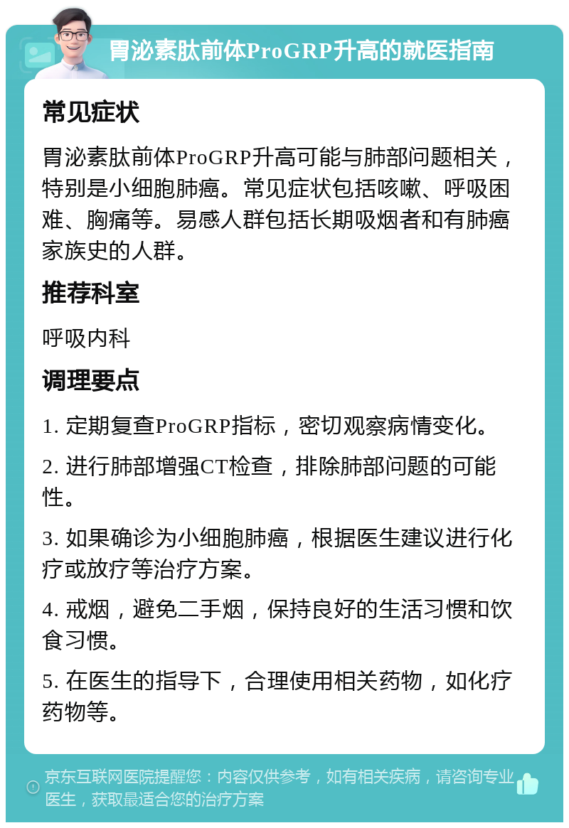 胃泌素肽前体ProGRP升高的就医指南 常见症状 胃泌素肽前体ProGRP升高可能与肺部问题相关，特别是小细胞肺癌。常见症状包括咳嗽、呼吸困难、胸痛等。易感人群包括长期吸烟者和有肺癌家族史的人群。 推荐科室 呼吸内科 调理要点 1. 定期复查ProGRP指标，密切观察病情变化。 2. 进行肺部增强CT检查，排除肺部问题的可能性。 3. 如果确诊为小细胞肺癌，根据医生建议进行化疗或放疗等治疗方案。 4. 戒烟，避免二手烟，保持良好的生活习惯和饮食习惯。 5. 在医生的指导下，合理使用相关药物，如化疗药物等。