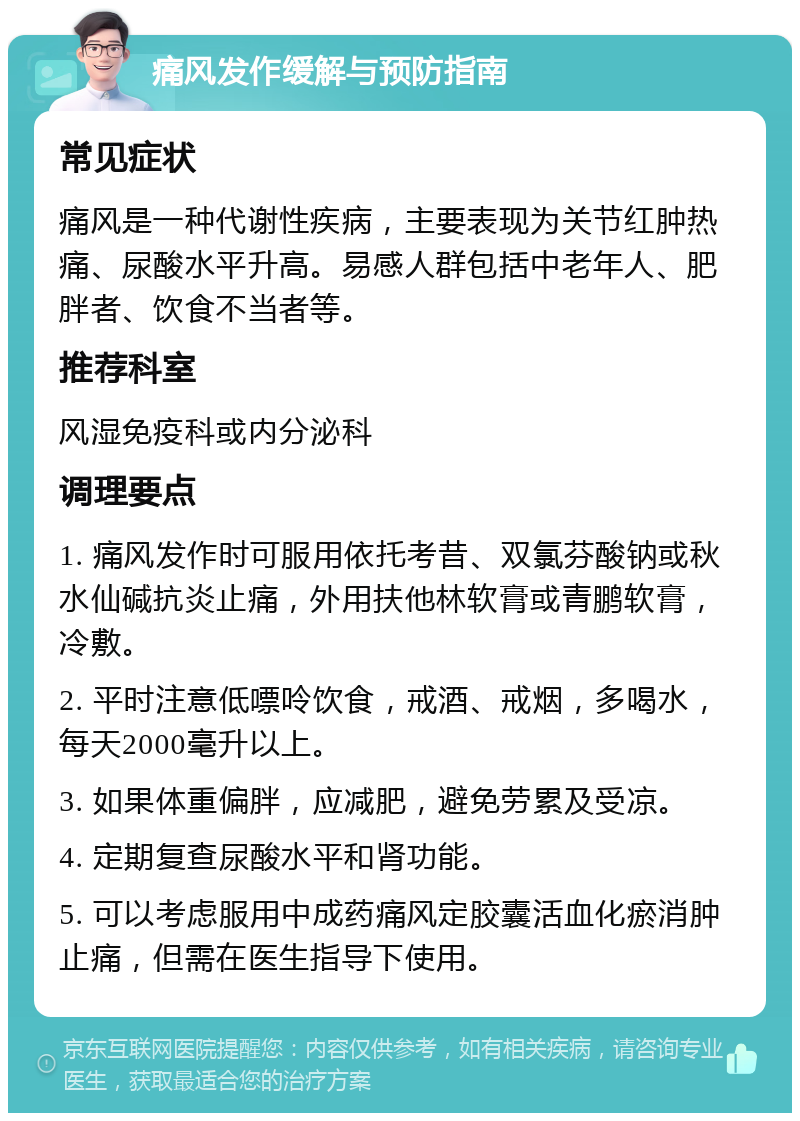 痛风发作缓解与预防指南 常见症状 痛风是一种代谢性疾病，主要表现为关节红肿热痛、尿酸水平升高。易感人群包括中老年人、肥胖者、饮食不当者等。 推荐科室 风湿免疫科或内分泌科 调理要点 1. 痛风发作时可服用依托考昔、双氯芬酸钠或秋水仙碱抗炎止痛，外用扶他林软膏或青鹏软膏，冷敷。 2. 平时注意低嘌呤饮食，戒酒、戒烟，多喝水，每天2000毫升以上。 3. 如果体重偏胖，应减肥，避免劳累及受凉。 4. 定期复查尿酸水平和肾功能。 5. 可以考虑服用中成药痛风定胶囊活血化瘀消肿止痛，但需在医生指导下使用。