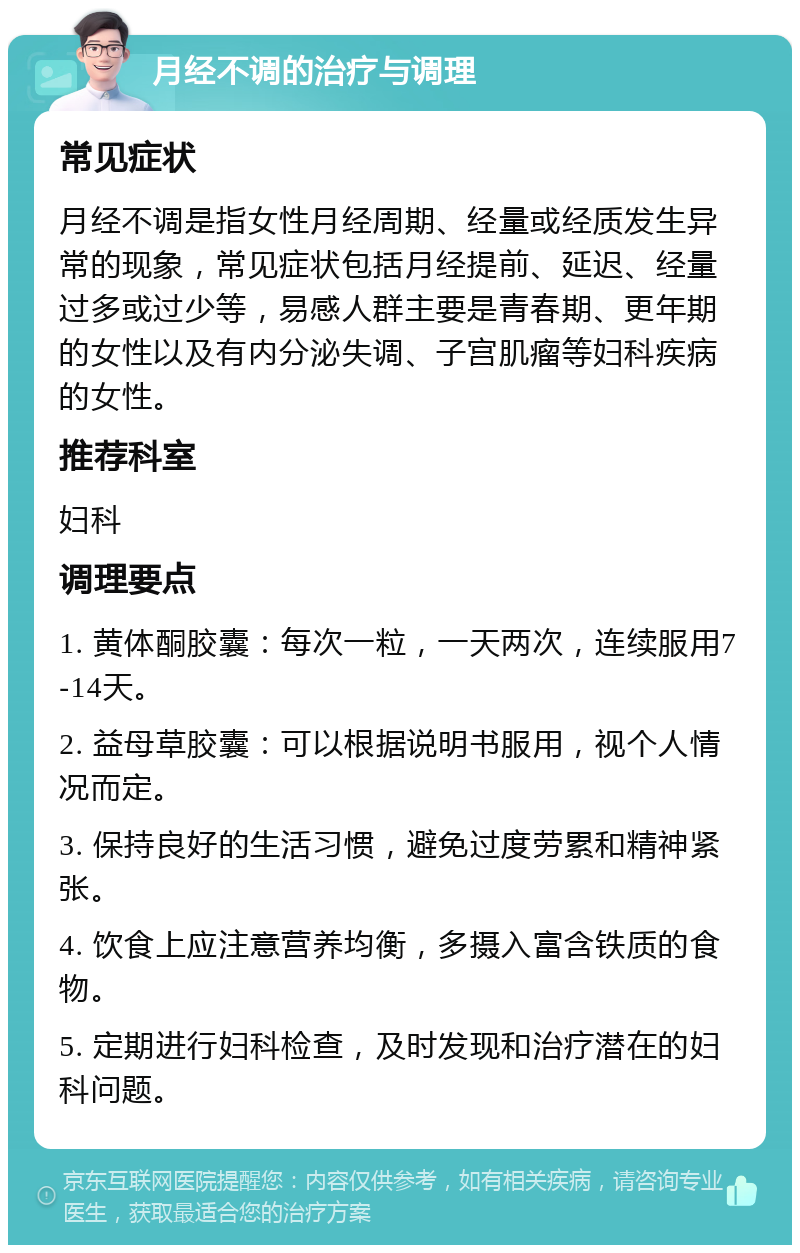 月经不调的治疗与调理 常见症状 月经不调是指女性月经周期、经量或经质发生异常的现象，常见症状包括月经提前、延迟、经量过多或过少等，易感人群主要是青春期、更年期的女性以及有内分泌失调、子宫肌瘤等妇科疾病的女性。 推荐科室 妇科 调理要点 1. 黄体酮胶囊：每次一粒，一天两次，连续服用7-14天。 2. 益母草胶囊：可以根据说明书服用，视个人情况而定。 3. 保持良好的生活习惯，避免过度劳累和精神紧张。 4. 饮食上应注意营养均衡，多摄入富含铁质的食物。 5. 定期进行妇科检查，及时发现和治疗潜在的妇科问题。