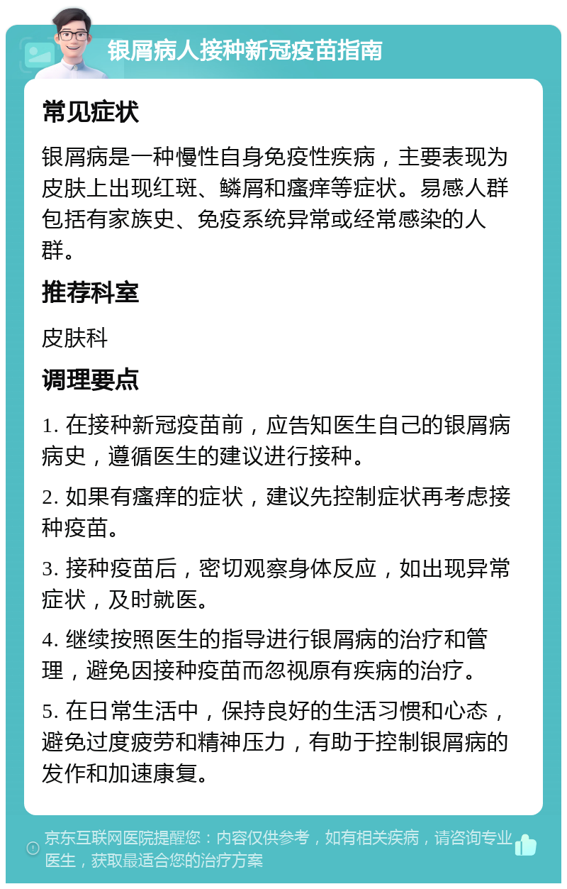 银屑病人接种新冠疫苗指南 常见症状 银屑病是一种慢性自身免疫性疾病，主要表现为皮肤上出现红斑、鳞屑和瘙痒等症状。易感人群包括有家族史、免疫系统异常或经常感染的人群。 推荐科室 皮肤科 调理要点 1. 在接种新冠疫苗前，应告知医生自己的银屑病病史，遵循医生的建议进行接种。 2. 如果有瘙痒的症状，建议先控制症状再考虑接种疫苗。 3. 接种疫苗后，密切观察身体反应，如出现异常症状，及时就医。 4. 继续按照医生的指导进行银屑病的治疗和管理，避免因接种疫苗而忽视原有疾病的治疗。 5. 在日常生活中，保持良好的生活习惯和心态，避免过度疲劳和精神压力，有助于控制银屑病的发作和加速康复。