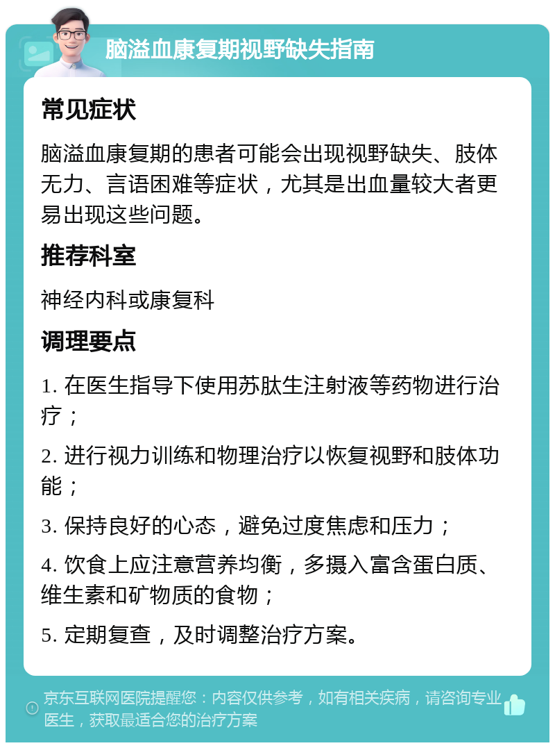 脑溢血康复期视野缺失指南 常见症状 脑溢血康复期的患者可能会出现视野缺失、肢体无力、言语困难等症状，尤其是出血量较大者更易出现这些问题。 推荐科室 神经内科或康复科 调理要点 1. 在医生指导下使用苏肽生注射液等药物进行治疗； 2. 进行视力训练和物理治疗以恢复视野和肢体功能； 3. 保持良好的心态，避免过度焦虑和压力； 4. 饮食上应注意营养均衡，多摄入富含蛋白质、维生素和矿物质的食物； 5. 定期复查，及时调整治疗方案。