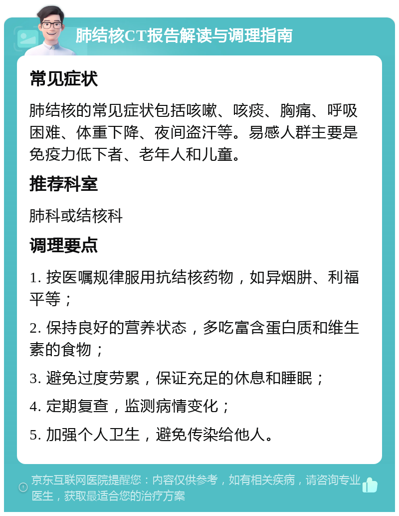 肺结核CT报告解读与调理指南 常见症状 肺结核的常见症状包括咳嗽、咳痰、胸痛、呼吸困难、体重下降、夜间盗汗等。易感人群主要是免疫力低下者、老年人和儿童。 推荐科室 肺科或结核科 调理要点 1. 按医嘱规律服用抗结核药物，如异烟肼、利福平等； 2. 保持良好的营养状态，多吃富含蛋白质和维生素的食物； 3. 避免过度劳累，保证充足的休息和睡眠； 4. 定期复查，监测病情变化； 5. 加强个人卫生，避免传染给他人。