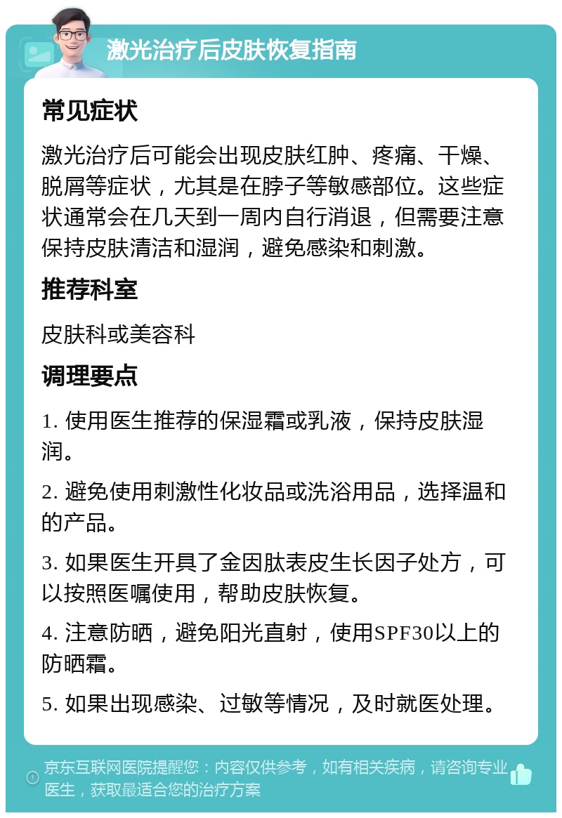 激光治疗后皮肤恢复指南 常见症状 激光治疗后可能会出现皮肤红肿、疼痛、干燥、脱屑等症状，尤其是在脖子等敏感部位。这些症状通常会在几天到一周内自行消退，但需要注意保持皮肤清洁和湿润，避免感染和刺激。 推荐科室 皮肤科或美容科 调理要点 1. 使用医生推荐的保湿霜或乳液，保持皮肤湿润。 2. 避免使用刺激性化妆品或洗浴用品，选择温和的产品。 3. 如果医生开具了金因肽表皮生长因子处方，可以按照医嘱使用，帮助皮肤恢复。 4. 注意防晒，避免阳光直射，使用SPF30以上的防晒霜。 5. 如果出现感染、过敏等情况，及时就医处理。