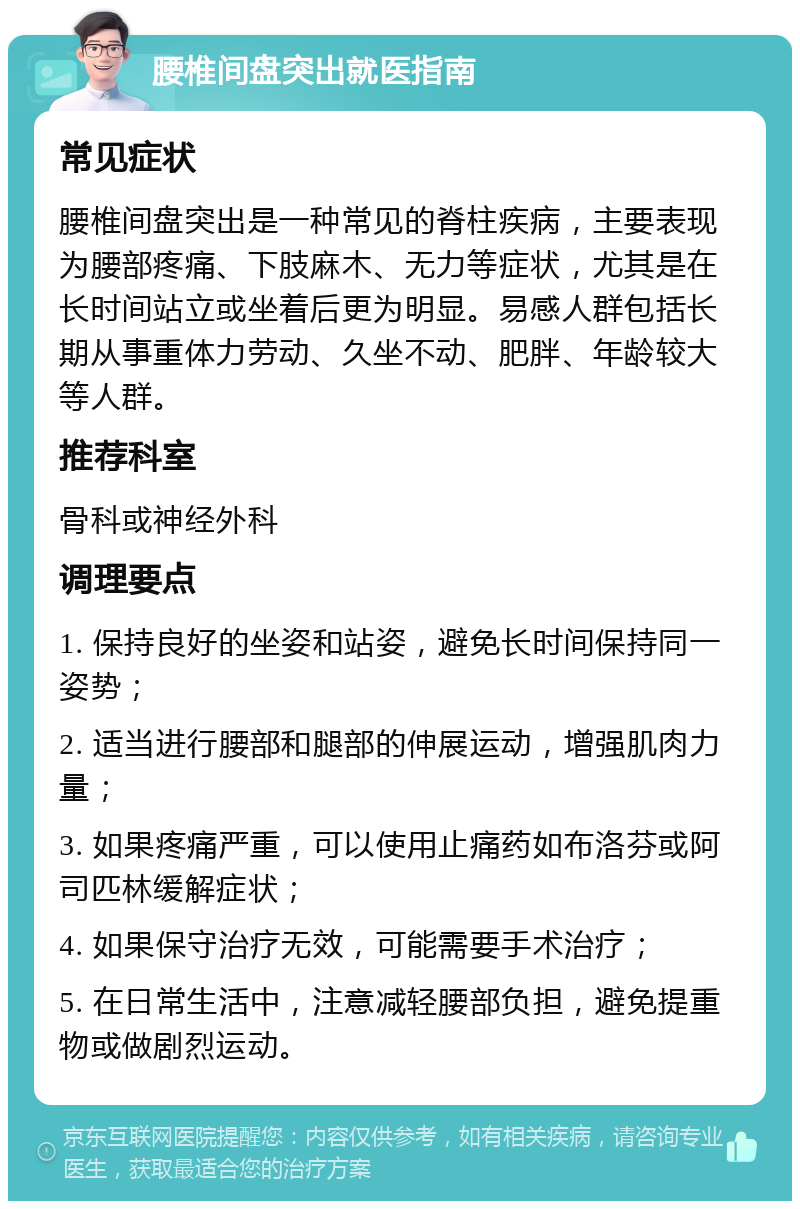 腰椎间盘突出就医指南 常见症状 腰椎间盘突出是一种常见的脊柱疾病，主要表现为腰部疼痛、下肢麻木、无力等症状，尤其是在长时间站立或坐着后更为明显。易感人群包括长期从事重体力劳动、久坐不动、肥胖、年龄较大等人群。 推荐科室 骨科或神经外科 调理要点 1. 保持良好的坐姿和站姿，避免长时间保持同一姿势； 2. 适当进行腰部和腿部的伸展运动，增强肌肉力量； 3. 如果疼痛严重，可以使用止痛药如布洛芬或阿司匹林缓解症状； 4. 如果保守治疗无效，可能需要手术治疗； 5. 在日常生活中，注意减轻腰部负担，避免提重物或做剧烈运动。