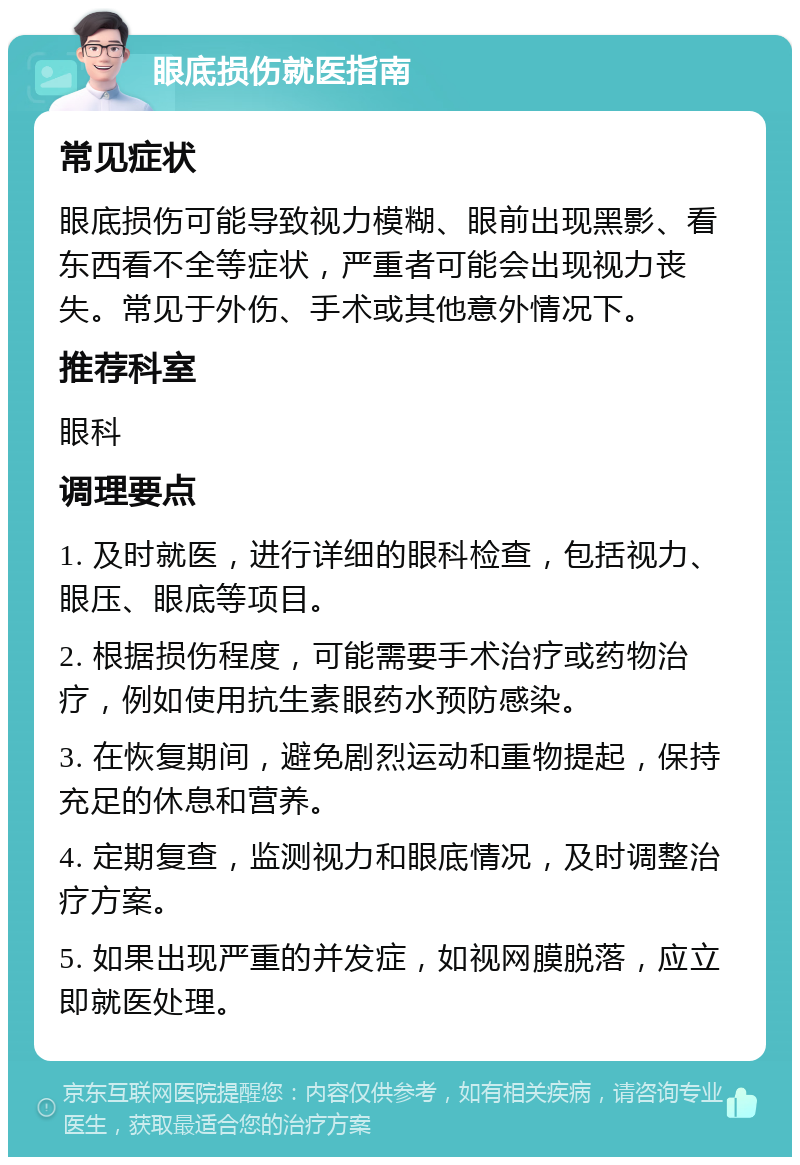 眼底损伤就医指南 常见症状 眼底损伤可能导致视力模糊、眼前出现黑影、看东西看不全等症状，严重者可能会出现视力丧失。常见于外伤、手术或其他意外情况下。 推荐科室 眼科 调理要点 1. 及时就医，进行详细的眼科检查，包括视力、眼压、眼底等项目。 2. 根据损伤程度，可能需要手术治疗或药物治疗，例如使用抗生素眼药水预防感染。 3. 在恢复期间，避免剧烈运动和重物提起，保持充足的休息和营养。 4. 定期复查，监测视力和眼底情况，及时调整治疗方案。 5. 如果出现严重的并发症，如视网膜脱落，应立即就医处理。