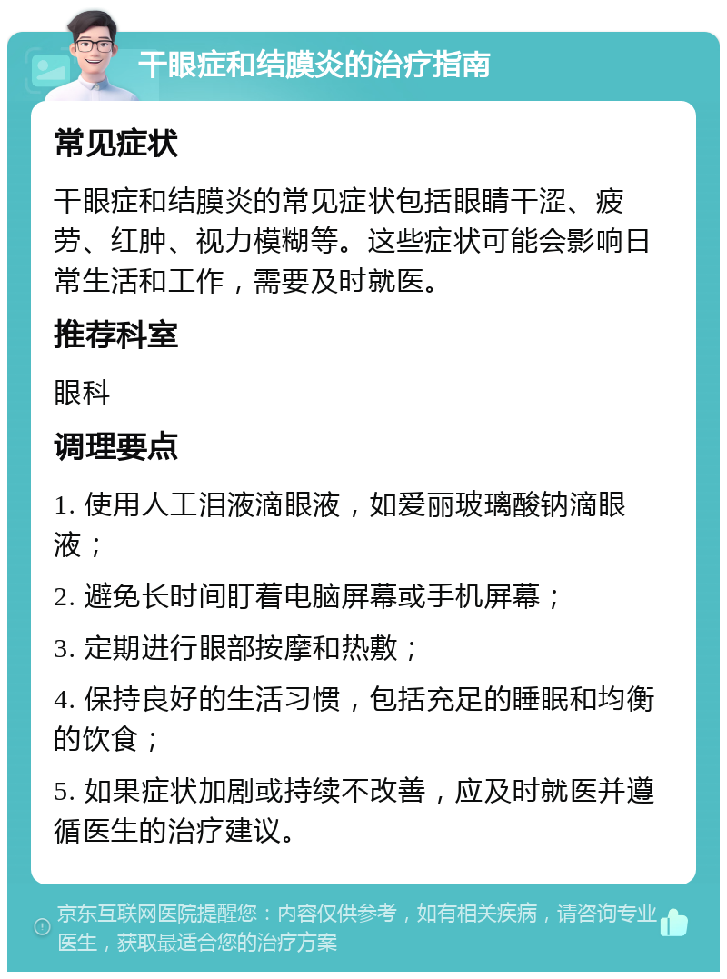 干眼症和结膜炎的治疗指南 常见症状 干眼症和结膜炎的常见症状包括眼睛干涩、疲劳、红肿、视力模糊等。这些症状可能会影响日常生活和工作，需要及时就医。 推荐科室 眼科 调理要点 1. 使用人工泪液滴眼液，如爱丽玻璃酸钠滴眼液； 2. 避免长时间盯着电脑屏幕或手机屏幕； 3. 定期进行眼部按摩和热敷； 4. 保持良好的生活习惯，包括充足的睡眠和均衡的饮食； 5. 如果症状加剧或持续不改善，应及时就医并遵循医生的治疗建议。