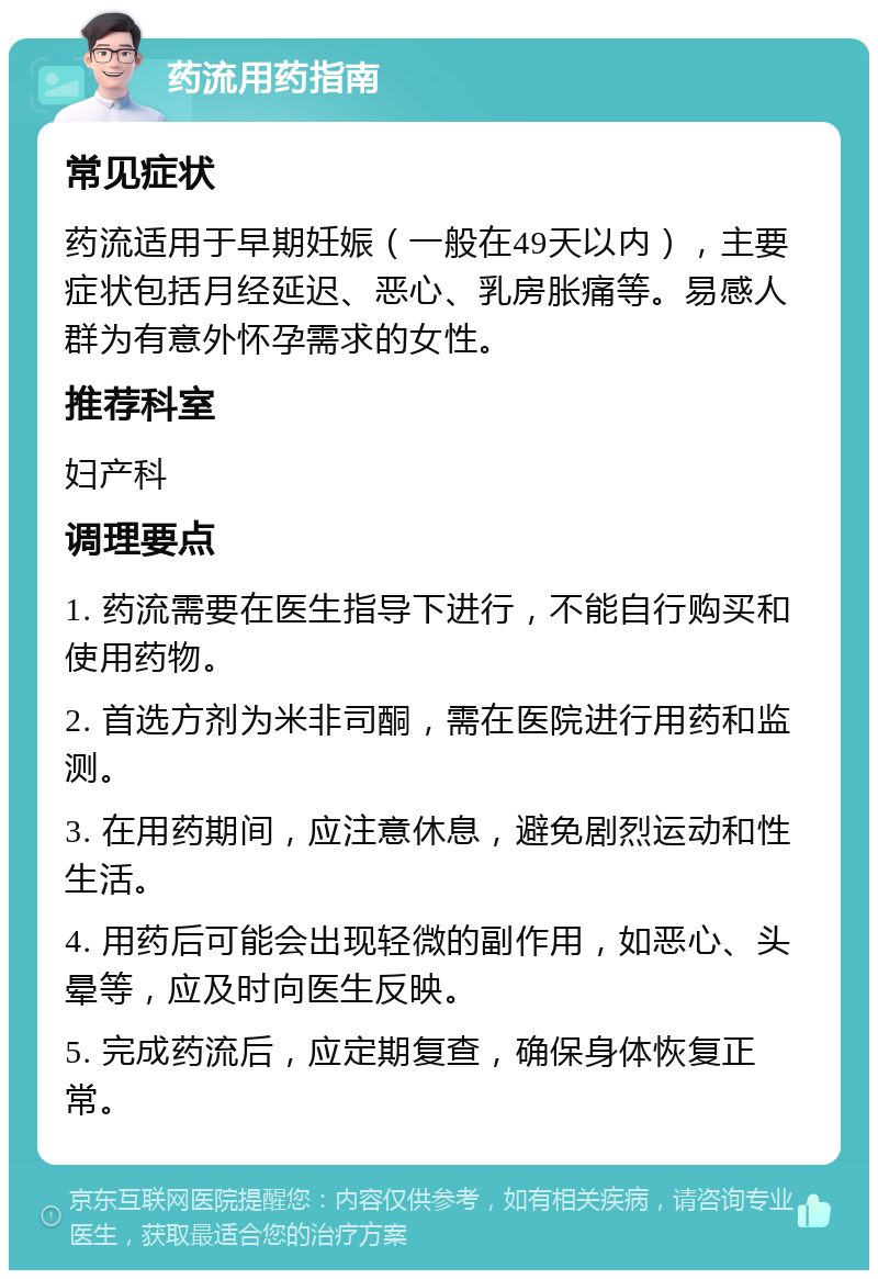 药流用药指南 常见症状 药流适用于早期妊娠（一般在49天以内），主要症状包括月经延迟、恶心、乳房胀痛等。易感人群为有意外怀孕需求的女性。 推荐科室 妇产科 调理要点 1. 药流需要在医生指导下进行，不能自行购买和使用药物。 2. 首选方剂为米非司酮，需在医院进行用药和监测。 3. 在用药期间，应注意休息，避免剧烈运动和性生活。 4. 用药后可能会出现轻微的副作用，如恶心、头晕等，应及时向医生反映。 5. 完成药流后，应定期复查，确保身体恢复正常。