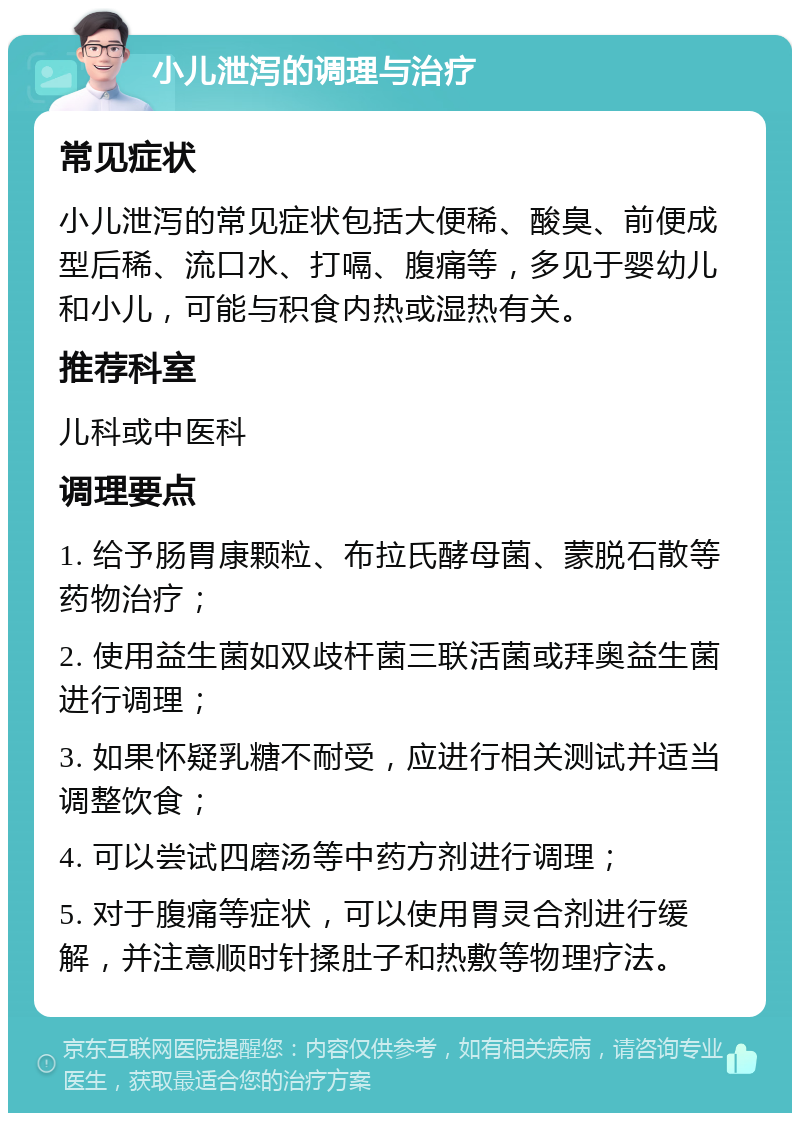 小儿泄泻的调理与治疗 常见症状 小儿泄泻的常见症状包括大便稀、酸臭、前便成型后稀、流口水、打嗝、腹痛等，多见于婴幼儿和小儿，可能与积食内热或湿热有关。 推荐科室 儿科或中医科 调理要点 1. 给予肠胃康颗粒、布拉氏酵母菌、蒙脱石散等药物治疗； 2. 使用益生菌如双歧杆菌三联活菌或拜奥益生菌进行调理； 3. 如果怀疑乳糖不耐受，应进行相关测试并适当调整饮食； 4. 可以尝试四磨汤等中药方剂进行调理； 5. 对于腹痛等症状，可以使用胃灵合剂进行缓解，并注意顺时针揉肚子和热敷等物理疗法。