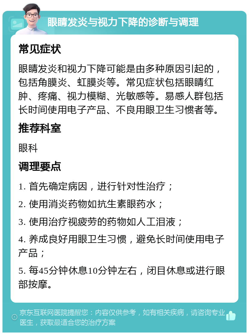 眼睛发炎与视力下降的诊断与调理 常见症状 眼睛发炎和视力下降可能是由多种原因引起的，包括角膜炎、虹膜炎等。常见症状包括眼睛红肿、疼痛、视力模糊、光敏感等。易感人群包括长时间使用电子产品、不良用眼卫生习惯者等。 推荐科室 眼科 调理要点 1. 首先确定病因，进行针对性治疗； 2. 使用消炎药物如抗生素眼药水； 3. 使用治疗视疲劳的药物如人工泪液； 4. 养成良好用眼卫生习惯，避免长时间使用电子产品； 5. 每45分钟休息10分钟左右，闭目休息或进行眼部按摩。