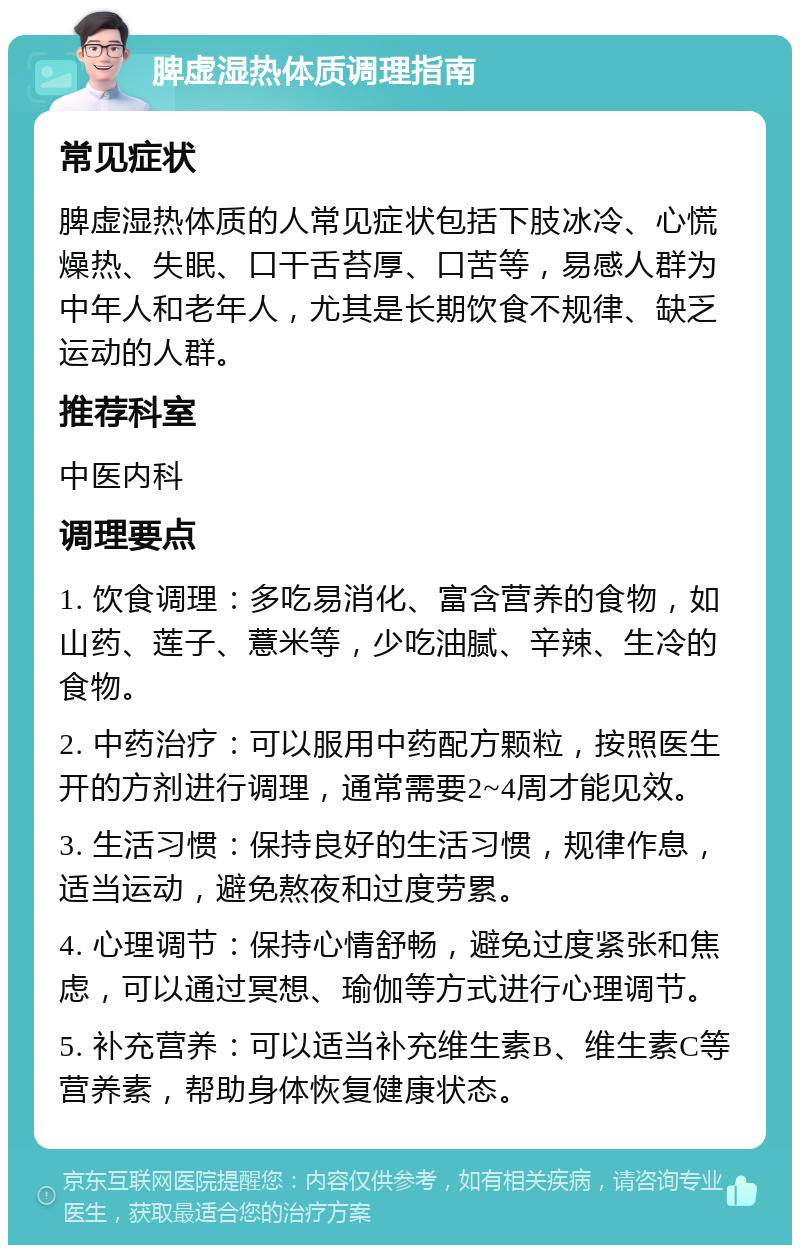 脾虚湿热体质调理指南 常见症状 脾虚湿热体质的人常见症状包括下肢冰冷、心慌燥热、失眠、口干舌苔厚、口苦等，易感人群为中年人和老年人，尤其是长期饮食不规律、缺乏运动的人群。 推荐科室 中医内科 调理要点 1. 饮食调理：多吃易消化、富含营养的食物，如山药、莲子、薏米等，少吃油腻、辛辣、生冷的食物。 2. 中药治疗：可以服用中药配方颗粒，按照医生开的方剂进行调理，通常需要2~4周才能见效。 3. 生活习惯：保持良好的生活习惯，规律作息，适当运动，避免熬夜和过度劳累。 4. 心理调节：保持心情舒畅，避免过度紧张和焦虑，可以通过冥想、瑜伽等方式进行心理调节。 5. 补充营养：可以适当补充维生素B、维生素C等营养素，帮助身体恢复健康状态。