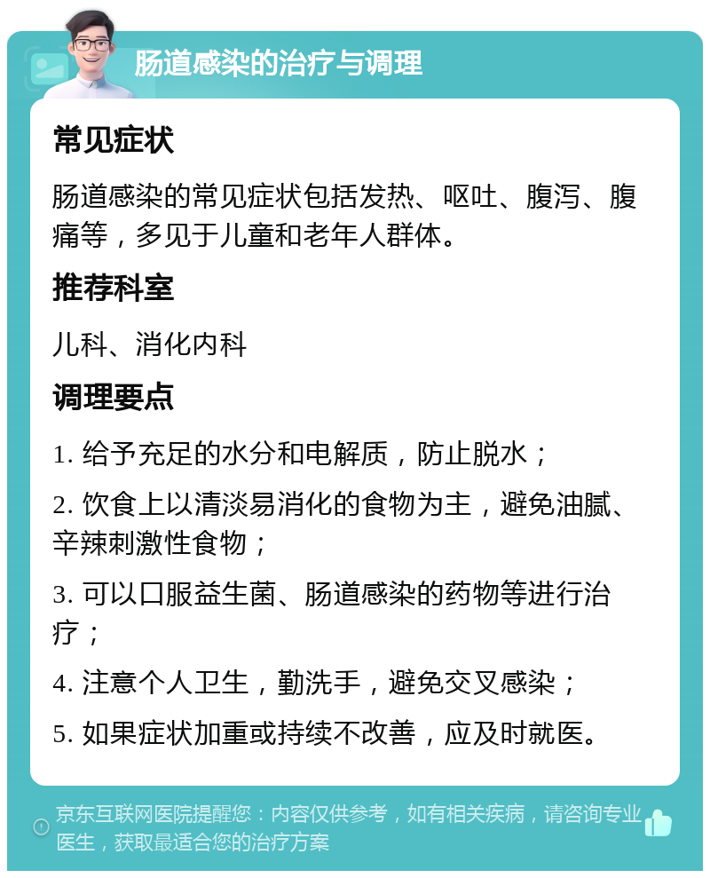 肠道感染的治疗与调理 常见症状 肠道感染的常见症状包括发热、呕吐、腹泻、腹痛等，多见于儿童和老年人群体。 推荐科室 儿科、消化内科 调理要点 1. 给予充足的水分和电解质，防止脱水； 2. 饮食上以清淡易消化的食物为主，避免油腻、辛辣刺激性食物； 3. 可以口服益生菌、肠道感染的药物等进行治疗； 4. 注意个人卫生，勤洗手，避免交叉感染； 5. 如果症状加重或持续不改善，应及时就医。