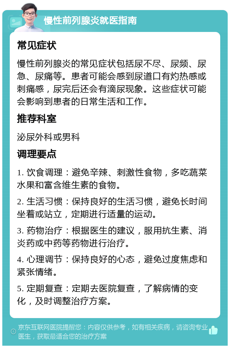 慢性前列腺炎就医指南 常见症状 慢性前列腺炎的常见症状包括尿不尽、尿频、尿急、尿痛等。患者可能会感到尿道口有灼热感或刺痛感，尿完后还会有滴尿现象。这些症状可能会影响到患者的日常生活和工作。 推荐科室 泌尿外科或男科 调理要点 1. 饮食调理：避免辛辣、刺激性食物，多吃蔬菜水果和富含维生素的食物。 2. 生活习惯：保持良好的生活习惯，避免长时间坐着或站立，定期进行适量的运动。 3. 药物治疗：根据医生的建议，服用抗生素、消炎药或中药等药物进行治疗。 4. 心理调节：保持良好的心态，避免过度焦虑和紧张情绪。 5. 定期复查：定期去医院复查，了解病情的变化，及时调整治疗方案。