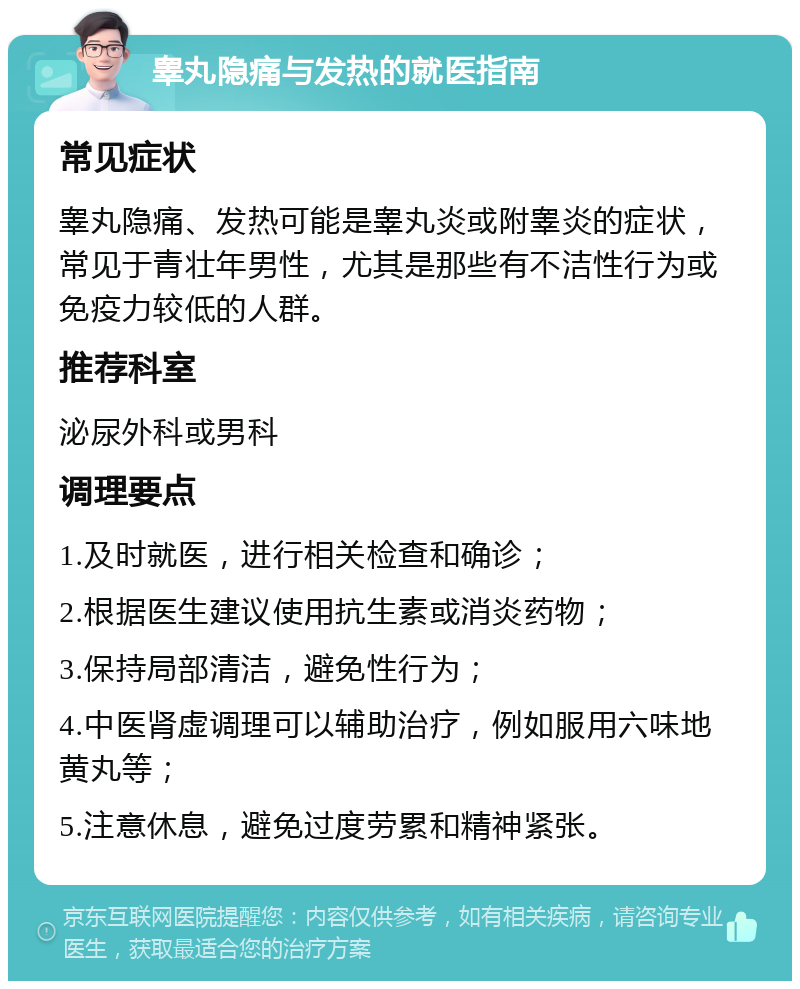 睾丸隐痛与发热的就医指南 常见症状 睾丸隐痛、发热可能是睾丸炎或附睾炎的症状，常见于青壮年男性，尤其是那些有不洁性行为或免疫力较低的人群。 推荐科室 泌尿外科或男科 调理要点 1.及时就医，进行相关检查和确诊； 2.根据医生建议使用抗生素或消炎药物； 3.保持局部清洁，避免性行为； 4.中医肾虚调理可以辅助治疗，例如服用六味地黄丸等； 5.注意休息，避免过度劳累和精神紧张。