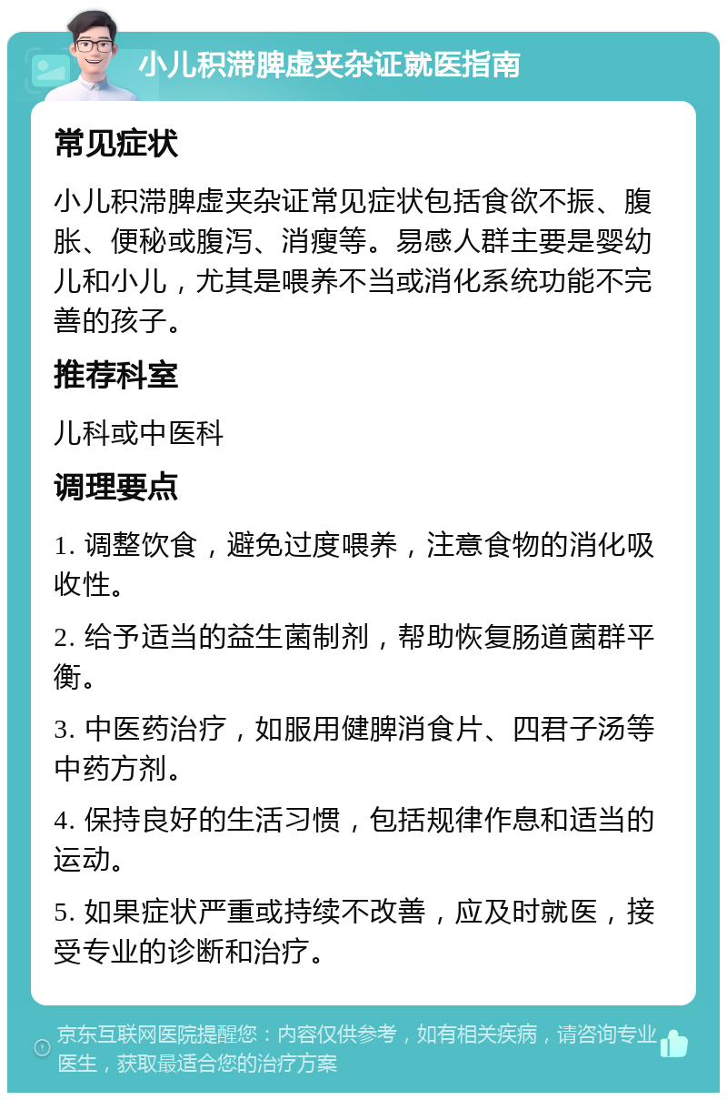 小儿积滞脾虚夹杂证就医指南 常见症状 小儿积滞脾虚夹杂证常见症状包括食欲不振、腹胀、便秘或腹泻、消瘦等。易感人群主要是婴幼儿和小儿，尤其是喂养不当或消化系统功能不完善的孩子。 推荐科室 儿科或中医科 调理要点 1. 调整饮食，避免过度喂养，注意食物的消化吸收性。 2. 给予适当的益生菌制剂，帮助恢复肠道菌群平衡。 3. 中医药治疗，如服用健脾消食片、四君子汤等中药方剂。 4. 保持良好的生活习惯，包括规律作息和适当的运动。 5. 如果症状严重或持续不改善，应及时就医，接受专业的诊断和治疗。