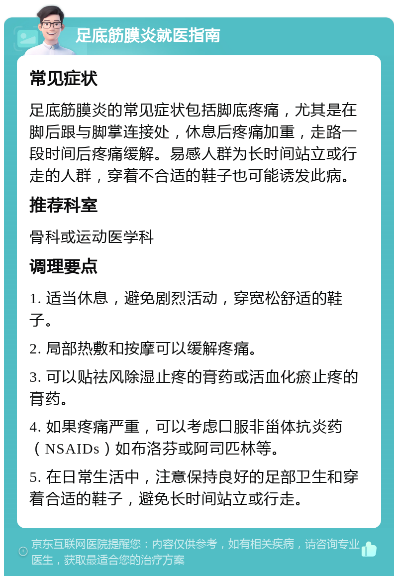 足底筋膜炎就医指南 常见症状 足底筋膜炎的常见症状包括脚底疼痛，尤其是在脚后跟与脚掌连接处，休息后疼痛加重，走路一段时间后疼痛缓解。易感人群为长时间站立或行走的人群，穿着不合适的鞋子也可能诱发此病。 推荐科室 骨科或运动医学科 调理要点 1. 适当休息，避免剧烈活动，穿宽松舒适的鞋子。 2. 局部热敷和按摩可以缓解疼痛。 3. 可以贴祛风除湿止疼的膏药或活血化瘀止疼的膏药。 4. 如果疼痛严重，可以考虑口服非甾体抗炎药（NSAIDs）如布洛芬或阿司匹林等。 5. 在日常生活中，注意保持良好的足部卫生和穿着合适的鞋子，避免长时间站立或行走。