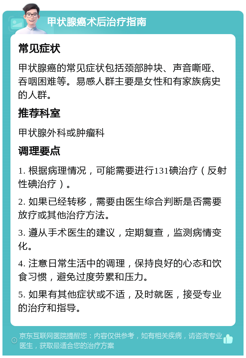 甲状腺癌术后治疗指南 常见症状 甲状腺癌的常见症状包括颈部肿块、声音嘶哑、吞咽困难等。易感人群主要是女性和有家族病史的人群。 推荐科室 甲状腺外科或肿瘤科 调理要点 1. 根据病理情况，可能需要进行131碘治疗（反射性碘治疗）。 2. 如果已经转移，需要由医生综合判断是否需要放疗或其他治疗方法。 3. 遵从手术医生的建议，定期复查，监测病情变化。 4. 注意日常生活中的调理，保持良好的心态和饮食习惯，避免过度劳累和压力。 5. 如果有其他症状或不适，及时就医，接受专业的治疗和指导。