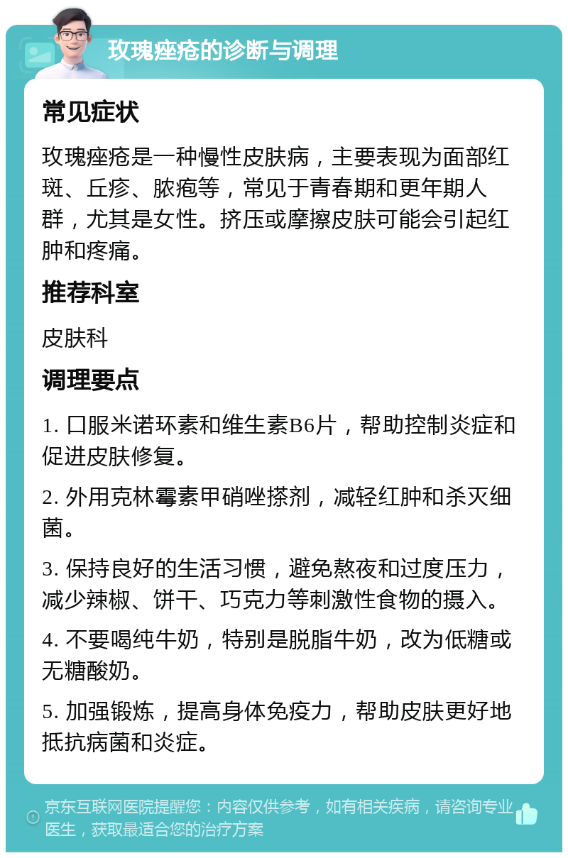 玫瑰痤疮的诊断与调理 常见症状 玫瑰痤疮是一种慢性皮肤病，主要表现为面部红斑、丘疹、脓疱等，常见于青春期和更年期人群，尤其是女性。挤压或摩擦皮肤可能会引起红肿和疼痛。 推荐科室 皮肤科 调理要点 1. 口服米诺环素和维生素B6片，帮助控制炎症和促进皮肤修复。 2. 外用克林霉素甲硝唑搽剂，减轻红肿和杀灭细菌。 3. 保持良好的生活习惯，避免熬夜和过度压力，减少辣椒、饼干、巧克力等刺激性食物的摄入。 4. 不要喝纯牛奶，特别是脱脂牛奶，改为低糖或无糖酸奶。 5. 加强锻炼，提高身体免疫力，帮助皮肤更好地抵抗病菌和炎症。